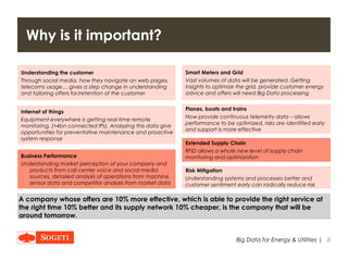 |
Why is it important?
6Big Data for Energy & Utilities
A company whose offers are 10% more effective, which is able to provide the right service at
the right time 10% better and its supply network 10% cheaper, is the company that will be
around tomorrow.
Smart Meters and Grid
Vast volumes of data will be generated. Getting
insights to optimize the grid, provide customer energy
advice and offers will need Big Data processing
Understanding the customer
Through social media, how they navigate on web pages,
telecoms usage… gives a step change in understanding
and tailoring offers for/retention of the customer
Internet of things
Equipment everywhere is getting real-time remote
monitoring. (>4bn connected IPs). Analyzing this data give
opportunities for preventative maintenance and proactive
system response
Planes, boats and trains
Now provide continuous telemetry data – allows
performance to be optimized, risks are identified early
and support is more effective
Extended Supply Chain
RFID allows a whole new level of supply chain
monitoring and optimization
Risk Mitigation
Understanding systems and processes better and
customer sentiment early can radically reduce risk
Business Performance
Understanding market perception of your company and
products from call center voice and social media
sources, detailed analysis of operations from machine
sensor data and competitor analysis from market data
 