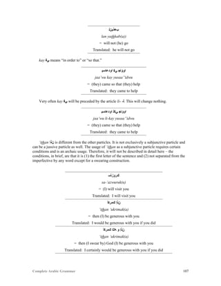 Complete Arabic Grammar 107
‫ﺐﻫﺬﻳﻥﻠ‬
lan yathhab(a))
= will not (he) go
Translated: he will not go
kay ‫ﻲﻜ‬ means “in order to” or “so that.”
‫ﺍﻮﺪﻋﺎﺴﻴ‬ ‫ﻲﻜ‬ ‫ﺍﻮﺆﺎﺠ‬
jaa’wu kay yusaa”idwu
= (they) came so that (they) help
Translated: they came to help
Very often kay ‫ﻲﻜ‬ will be preceded by the article li- -‫.ﻠ‬ This will change nothing.
‫ﺍﻮﺪﻋﺎﺴﻴ‬ ‫ﻲﻜﻠ‬ ‫ﺍﻮﺆﺎﺠ‬
jaa’wu li-kay yusaa”idwu
= (they) came so that (they) help
Translated: they came to help
‘ithan ‫ﻥﺫﺇ‬ is different from the other particles. It is not exclusively a subjunctive particle and
can be a jussive particle as well. The usage of ‘ithan as a subjunctive particle requires certain
conditions and is an archaic usage. Therefore, it will not be described in detail here – the
conditions, in brief, are that it is (1) the first letter of the sentence and (2) not separated from the
imperfective by any word except for a swearing construction.
‫ﻚﺭﻮﺯﺄﺴ‬
sa-‘azwuruk(a)
= (I) will visit you
Translated: I will visit you
‫ﻚﻣﺭﻜﺃ‬ ‫ﻥﺬﺇ‬
‘ithan ‘ukrimak(a)
= then (I) be generous with you
Translated: I would be generous with you if you did
‫ﻚﻣﺭﻜﺃ‬ ‫ﻪﻠﻠﺍ‬ ‫ﻮ‬ ‫ﻥﺬﺇ‬
‘ithan ‘ukrimak(a)
= then (I swear by) God (I) be generous with you
Translated: I certainly would be generous with you if you did
 