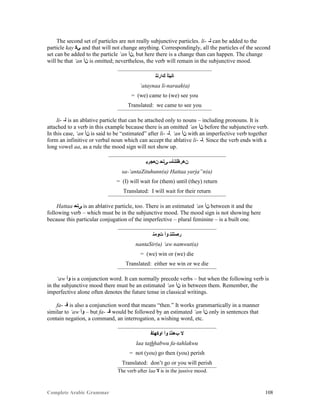 Complete Arabic Grammar 108
The second set of particles are not really subjunctive particles. li- -‫ﻠ‬ can be added to the
particle kay ‫ﻲﻜ‬ and that will not change anything. Correspondingly, all the particles of the second
set can be added to the particle ‘an ‫,ﻥﺃ‬ but here there is a change than can happen. The change
will be that ‘an ‫ﻥﺃ‬ is omitted; nevertheless, the verb will remain in the subjunctive mood.
‫ﻚﺍﺭﻧﻠ‬ ‫ﺎﻧﻴﺘﺃ‬
‘ataynaa li-naraak(a)
= (we) came to (we) see you
Translated: we came to see you
li- -‫ﻠ‬ is an ablative particle that can be attached only to nouns – including pronouns. It is
attached to a verb in this example because there is an omitted ‘an ‫ﻥﺃ‬ before the subjunctive verb.
In this case, ‘an ‫ﻥﺃ‬ is said to be “estimated” after li- -‫.ﻠ‬ ‘an ‫ﻥﺃ‬ with an imperfective verb together
form an infinitive or verbal noun which can accept the ablative li- -‫.ﻠ‬ Since the verb ends with a
long vowel aa, as a rule the mood sign will not show up.
‫ﻥﻌﺠﺭﻴ‬ ‫ﻰﺘﺤ‬ ‫ﻥﻫﺭﻅﺘﻧﺄﺴ‬
sa-‘antaZituhunn(a) Hattaa yarja”n(a)
= (I) will wait for (them) until (they) return
Translated: I will wait for their return
Hattaa ‫ﻰﺘﺤ‬ is an ablative particle, too. There is an estimated ‘an ‫ﻥﺃ‬ between it and the
following verb – which must be in the subjunctive mood. The mood sign is not showing here
because this particular conjugation of the imperfective – plural feminine – is a built one.
‫ﺕﻮﻤﻧ‬ ‫ﻮﺃ‬ ‫ﺭﺻﺘﻧﻧ‬
nantaSir(u) ‘aw namwut(a)
= (we) win or (we) die
Translated: either we win or we die
‘aw ‫ﻮﺃ‬ is a conjunction word. It can normally precede verbs – but when the following verb is
in the subjunctive mood there must be an estimated ‘an ‫ﻥﺃ‬ in between them. Remember, the
imperfective alone often denotes the future tense in classical writings.
fa- -‫ﻓ‬ is also a conjunction word that means “then.” It works grammartically in a manner
similar to ‘aw ‫ﻮﺃ‬ – but fa- -‫ﻓ‬ would be followed by an estimated ‘an ‫ﻥﺃ‬ only in sentences that
contain negation, a command, an interrogation, a wishing word, etc.
‫ﺍﻮﻜﻬﺘﻓ‬ ‫ﻮﺃ‬ ‫ﺐﻫﺫﺘ‬ ‫ﻻ‬
laa tathhabwu fa-tahlakwu
= not (you) go then (you) perish
Translated: don’t go or you will perish
The verb after laa ‫ﻻ‬ is in the jussive mood.
 