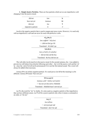 Complete Arabic Grammar 110
1. Simple Jussive Particles. There are four particles which act on one imperfective verb
changing it into the jussive mood.
did not lam ‫ﻢﻠ‬
have not yet lammaa ‫ﺎﻣﻠ‬
(do) not laa ‫ﻻ‬
imperative particle li- -‫ﻠ‬
lam ‫ﻢﻠ‬ is the negative particle that is used to negate past tense events. However, it is used only
with an imperfective verb and can never be used with perfective verbs.
‫ﻲﻠﻋ‬ ‫ﺐﻫﺬﻴ‬ ‫ﻢﻠ‬
lam yathhab “aliyy(un)
= (did not (he) go Ali
Translated: Ali didn’t go
‫ﺪﻠﻮﻠﺍ‬ ‫ﻞﻜﺄﻳ‬ ‫ﻢﻠ‬
lam ya’kul(i) al-walad(u)
= did not (he) eat the boy
Translated: the boy did not eat
The verb after lam ‫ﻢﻠ‬ must be in the jussive mood. In the second sentence, the -i was added to
prevent two still letters from directly following each other – the l ‫ﻞ‬ of the jussive verb and the l of
‫ﻞﺍ‬ – since the ‘alef of ‫ﻞﺍ‬ will not be pronounced if it is not the first uttered sound. This vowel will
always be added when necessary.
lammaa ‫ﺎﻣﻠ‬ is an archaic negation particle. It is used just as lam ‫ﻢﻠ‬ but the meaning is a bit
different. lammaa ‫ﺎﻣﻠ‬ means “have not yet.”
‫ﻪﻠﻠﺍ‬ ‫ﺪﺑﻋ‬ ‫ﻞﺼﻴ‬ ‫ﺎﻤﻠ‬
lammaa yaSil “abd(u) (a)l-laah(i)
= has not yet (he) arrive Abdullah
Translated: Abdullah hasn’t arrived yet
laa ‫ﻻ‬ is the word for “no” in Arabic. It is also used as a negative particle of the imperfective
that can have different senses. laa ‫ﻻ‬ will be a jussive particle only when it means a command or
an order, or “do not.”
‫ﻦﺯﺤﺗ‬ ‫ﻻ‬
laa taHzan
= not (you) get sad
Translated: don’t be sad
 