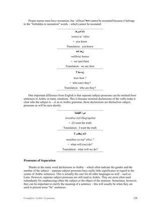 Complete Arabic Grammar 128
Proper names must have noonation, but ‘aHmad ‫ﺪﻤﺣﺃ‬ cannot be noonated because it belongs
to the “forbidden to noonation” words – which cannot be noonated.
‫ﻒﺭﻌﺘ‬ ‫ﺖﻧﺃ‬
‘ant(a) ta”rif(u)
= you know
Translation: you know
‫ﺎﻧﻫ‬ ‫ﻥﺤﻧ‬
naHn(u) hunaa
= we (are) here
Translation: we are here
ʕ ‫ﻢﻫ‬ ‫ﻦﻤ‬
man hum ?
= who (are) they?
Translation: who are they?
One important difference from English is that separate subject pronouns can be omitted from
sentences in Arabic in many situations. This is because nominal declensions of the verbs make it
clear who the subject is – or as in Arabic grammar, those declensions are themselves subject
pronouns as will be seen shortly.
‫ﺔﻘﻴﻘﺤﻠﺍ‬ ‫ﺪﻴﺭﺃ‬
‘ureed(u) (a)l-Haqyiqa(ta)
= (I) want the truth
Translation: I want the truth
ʕ ‫ﻞﻌﻔﻧﺴ‬ ‫ﺍﺬﺎﻤ‬
maathaa sa-naf”al(u) ?
= what will (we) do?
Translation: what will we do?
Pronouns of Separation
Thanks to the many word declensions in Arabic – which often indicate the gender and the
number of the subject – separate subject pronouns have really little significance in regard to the
syntax of Arabic sentences. This is actually the case for all older languages as well – such as
Latin. However, separate subject pronouns are still used in Arabic. They are most often used
redundantly for emphasizing either the subject or the object of the sentence. Sometimes, however,
they can be important to clarify the meaning of a sentence – this will usually be when they are
used in present tense “be” sentences.
 