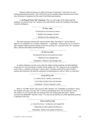 Complete Arabic Grammar 129
Separate subject pronouns are called “pronouns of separation” when they are used
without grammatical necessity. This will be the case for separate subject pronouns most of the
time. Pronouns of separation will be used in the following situations.
1. In Present Tense “Be” Sentences. This is a vital usage. If the subject and the
predicate of a present tense “be” sentence were both definite words, the meaning of the phrase
would be ambiguous.
‫ﺎﻧﻫ‬ ‫ﺭﻴﺪﻤﻠﺍ‬ ‫ﺒﺇﻢﻳﻫﺍﺭ‬
‘ibraahyim(u) (a)l-mudyir(u) hunaa
= Ibrahim, the manager, (is) here
= Ibrahim (is) the manager here
This dual meaning is because the word al-mudyir ‫ﺭﻴﺪﻤﻠﺍ‬ “the director” can be either an
adjective or a predicate. So, to make a distinction – a separation – between the two, it is usual to
add a separate subject pronoun in place of the non-existing “be” in present tense “be” sentences –
that is, between the subject and the predicate.
‫ﺎﻧﻫ‬ ‫ﺭﻴﺪﻤﻠﺍ‬ ‫ﻮﻫ‬ ‫ﻢﻳﻫﺍﺭﺒﺇ‬
‘ibraahyim(u) huw(a) (a)l-mudyir(u) hunaa
= Ibrahim he (is) manager here
Translation: Ibrahim is the manager here
A similar ambiguity can also occur when the subject and the predicate are both indefinite
words, but it is very uncommon in Arabic for the subject of a “be” sentence to be an indefinite
word. That is, a sentence of the type “a man is here” virtually would not be used in Arabic –
instead such sentences will often be expressed via demonstratives, such as “there is a man here.”
‫ﻦﻴﻤﺴﺎﻳ‬ ‫ﺖﺧﺃ‬ ‫ﻲﻫ‬ ‫ﺪﺎﻌﺴ‬
su”aad(u) hiy(a) ‘ukht(u) yaasamyin(a)
= Su’ad she (is) (the) sister (of) Jasmine
Translation: Su’ad is Jasmine’s sister
Both su”aad ‫ﺪﺎﻌﺴ‬ “Su’ad” and yaasmyin ‫ﺪﺎﻌﺴ‬ “Jasmine” are “forbidden to noonation;” hence
the irregular case signs. hiya ‫ﻲﻫ‬ “she” is used to disambiguate from “Su’ad, Jasmine’s sister, …”
but clearly it is not a must in this case because there was nothing after the clause ‘ukht(u)
yaasamyin(a) ‫ﻦﻴﻤﺴﺎﻳ‬ ‫ﺖﺧﺃ‬ “Jasmine’s sister.” So, one can say that the use of the separation pronoun
is optional in this case.
‫ﺐﺮﻐﻣﻠﺍ‬ ‫ﺔﻤﺻﺎﻋ‬ ‫ﻲﻫ‬ ‫ﻃﺎﺒﺭﻠﺍ‬
ar-rabaaT(u) hiy(a) “aaSima(tu) (a)l-maghrib(i)
= Rabat she (is) (the) capital (of) Morocco
Translation: Rabat is the capital of Morocco
 