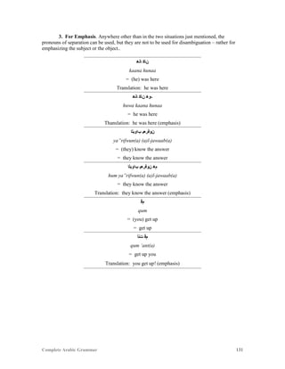 Complete Arabic Grammar 131
3. For Emphasis. Anywhere other than in the two situations just mentioned, the
pronouns of separation can be used, but they are not to be used for disambiguation – rather for
emphasizing the subject or the object..
‫ﺎﻧﻫ‬ ‫ﻥﺎﻜ‬
kaana hunaa
= (he) was here
Translation: he was here
‫ﺎﻧﻫ‬ ‫ﻥﺎﻜ‬ ‫-ﻮﻫ‬
huwa kaana hunaa
= he was here
Thanslation: he was here (emphasis)
‫ﺐﺍﻮﺒﻠﺍ‬ ‫ﻥﻮﻓﺮﻌﻴ‬
ya”rifwun(a) (a)l-jawaab(a)
= (they) know the answer
= they know the answer
‫ﺐﺍﻮﺒﻠﺍ‬ ‫ﻥﻮﻓﺮﻌﻴ‬ ‫ﻢﻫ‬
hum ya”rifwun(a) (a)l-jawaab(a)
= they know the answer
Translation: they know the answer (emphasis)
‫ﻢﻗ‬
qum
= (you) get up
= get up
‫ﺕﻧﺃ‬ ‫ﻢﻗ‬
qum ‘ant(a)
= get up you
Translation: you get up! (emphasis)
 