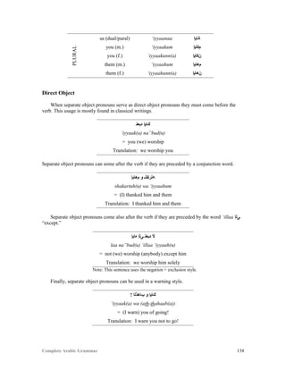 Complete Arabic Grammar 134
PLURAL
us (dual/pural) ‘iyyaanaa ‫ﺎﻨﺎﻴﺇ‬
you (m.) ‘iyyaakum ‫ﻢﻜﺎﻴﺇ‬
you (f.) ‘iyyaakunn(a) ‫ﻥﻜﺎﻴﺇ‬
them (m.) ‘iyyaahum ‫ﻢﻫﺎﻴﺇ‬
them (f.) ‘iyyaahunn(a) ‫ﻥﻫﺎﻴﺇ‬
Direct Object
When separate object pronouns serve as direct object pronouns they must come before the
verb. This usage is mostly found in classical writings.
‫ﺪﺒﻌﻧ‬ ‫ﻚﺎﻳﺇ‬
‘iyyaak(a) na”bud(u)
= you (we) worship
Translation: we worship you
Separate object pronouns can some after the verb if they are preceded by a conjunction word.
‫ﻢﻫﺎﻳﺇ‬ ‫ﻮ‬ ‫ﻪﺘﺭﻜﺷ‬
shakartuh(u) wa ‘iyyaahum
= (I) thanked him and them
Translation: I thanked him and them
Separate object pronouns come also after the verb if they are preceded by the word ‘illaa ‫ﻰﻠﺇ‬
“except.”
‫ﻩﺎﻳﺇ‬ ‫ﻰﻠﺇ‬ ‫ﺪﺒﻌﻧ‬ ‫ﻻ‬
laa na”bud(u) ‘illaa ‘iyyaah(u)
= not (we) worship (anybody) except him
Translation: we worship him solely
Note: This sentence uses the negation + exclusion style.
Finally, separate object pronouns can be used in a warning style.
! ‫ﺐﺎﻫﺫﻠﺍ‬ ‫ﻮ‬ ‫ﻚﺎﻳﺇ‬
‘iyyaak(a) wa (ath-thahaab(a))
= (I warn) you of going!
Translation: I warn you not to go!
 