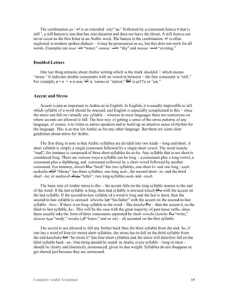 Complete Arabic Grammar 14
The combination aa’ -‫ﺍﺀ‬ is an extended ‘alef “aa.” Followed by a consonant hamza ‫ﺀ‬ that is
still ’, a still hamza is one that has zero duration and does not leave the throat. A still hamza can
never occur as the first letter in an Arabic word. The hamza in the combination -‫ﺍﺀ‬ is often
neglected in modern spoken dialects – it may be pronounced as aa, but this does not work for all
words. Examples are maa’ ‫ﺀﺎﻤ‬ “water,” samaa’ ‫ﺀﺎﻤﺴ‬ “sky” and masaa’ ‫ﺀﺎﺴﻤ‬ “evening.”
Doubled Letters
One last thing remains about Arabic writing which is the mark shaddah which means
“stress.” It indicates double consonants with no vowel in between – the first consonant is “still.”
For example, ‫ﻢ‬ + ‫ﻢ‬ = ‫ﻢ‬ is mm; ‫ﺔﻤﺃ‬ is ‘umma or “nation;” ‫ﺔﻁﻗ‬ is qiTTa or “cat.”
Accent and Stress
Accent is just as important in Arabic as in English. In English, it is usually impossible to tell
which syllable of a word should be stressed, and English is especially complicated in this – since
the stress can fall on virtually any syllable – whereas in most languages there are restrictions on
where accents are allowed to fall. The best way of getting a sense of the stress patterns of any
language, of course, is to listen to native speakers and to build up an intuitive sense of rhythm for
the language. This is as true for Arabic as for any other language. But there are some clear
guidelines about stress for Arabic.
The first thing to note is that Arabic syllables are divided into two kinds – long and short. A
short syllable is simply a single consonant followed by a single short vowel. The word kataba
“read”, for instance is composed of three short syllables ka-ta-ba. Any syllable that is not short is
considered long. There are various ways a syllable can be long – a consonant plus a long vowel, a
consonant plus a diphthong, and consonant sollowed by a short vowel followed by another
consonant. For instance, kitaab ‫ﺐﺎﺘﻜ‬ “book” has two syllables, one short ki- and one long –taab;
maktaba ‫ﺔﺑﺘﻜﻤ‬ “library” has three syllables, one long mak-, the second short –ta- and the third
short –ba; or maktuwb ‫ﺏﻮﺘﻜﻤ‬ “letter”, two long syllables mak- and –tuwb.
The basic rule of Arabic stress is this – the accent falls on the long syllable nearest to the end
of the word. If the last syllable is long, then that syllable is stressed kitaab ‫ﺐﺎﺘﻜ‬ with the accent on
the last syllable. If the second-to-last syllable of a word is long and the last is short, then the
second-to-last syllable is stressed ‘abuwhu ‫ﻩﻮﺑﺃ‬ “his father” with the accent on the second-to-last
syllable –buw-. If there is no long syllable in the word – like kataba ‫ﺐﺘﻜ‬ – then the accent is on the
third-to-last syllable, ka-. This will be the case with the great majority of past tense verbs, since
these usually take the form of three consonants separated by short vowels (kataba ‫ﺐﺘﻜ‬ “write,”
darasa ‫ﺱﺭﺪ‬ “study,” taraka ‫ﻚﺭﺘ‬ “leave,” and so on) – all accented on the first syllable.
The accent is not allowed to fall any further back than the third syllable from the end. So, if
one has a word of four (or more) short syllables, the stress has to fall on the third syllable from
the end katabahu ‫ﻪﺒﺘﻜ‬ “he wrote it” has four short syllables and the stress will therefore fall on the
third syllable back –ta-. One thing should be noted: in Arabic every syllable – long or short –
should be clearly and disctinctly pronounced, given its due weight. Syllables do not disappear or
get slurred just because they are unstressed.
 
