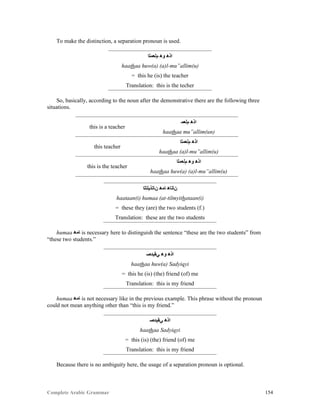 Complete Arabic Grammar 154
To make the distinction, a separation pronoun is used.
‫ﻢﻟﻌﻤﻠﺍ‬ ‫ﻮﻫ‬ ‫ﺍﺫﻫ‬
haathaa huw(a) (a)l-mu”allim(u)
= this he (is) the teacher
Translation: this is the techer
So, basically, according to the noun after the demonstrative there are the following three
situations.
this is a teacher
‫ﻢﻟﻌﻤ‬ ‫ﺍﺫﻫ‬
haathaa mu”allim(un)
this teacher
‫ﻢﻟﻌﻤﻠﺍ‬ ‫ﺍﺫﻫ‬
haathaa (a)l-mu”allim(u)
this is the teacher
‫ﻢﻟﻌﻤﻠﺍ‬ ‫ﻮﻫ‬ ‫ﺍﺫﻫ‬
haathaa huw(a) (a)l-mu”allim(u)
‫ﻥﺎﺘﺫﻴﻠﺘﻠﺍ‬ ‫ﺎﻤﻫ‬ ‫ﻥﺎﺘﺎﻫ‬
haataan(i) humaa (at-tilmyithataan(i)
= these they (are) the two students (f.)
Translation: these are the two students
humaa ‫ﺎﻤﻫ‬ is necessary here to distinguish the sentence “these are the two students” from
“these two students.”
‫ﻲﻘﻴﺪﺼ‬ ‫ﻮﻫ‬ ‫ﺍﺫﻫ‬
haathaa huw(a) Sadyiqyi
= this he (is) (the) friend (of) me
Translation: this is my friend
humaa ‫ﺎﻤﻫ‬ is not necessary like in the previous example. This phrase without the pronoun
could not mean anything other than “this is my friend.”
‫ﻲﻘﻴﺪﺼ‬ ‫ﺍﺫﻫ‬
haathaa Sadyiqyi
= this (is) (the) friend (of) me
Translation: this is my friend
Because there is no ambiguity here, the usage of a separation pronoun is optional.
 
