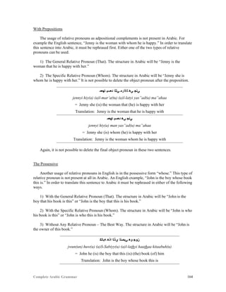 Complete Arabic Grammar 164
With Prepositions
The usage of relative pronouns as adpositional complements is not present in Arabic. For
example the English sentence, “Jenny is the woman with whom he is happy.” In order to translate
this sentence into Arabic, it must be rephrased first. Either one of the two types of relative
pronouns can be used.
1) The General Relative Pronoun (That). The structure in Arabic will be “Jenny is the
woman that he is happy with her.”
2) The Specific Relative Pronoun (Whom). The structure in Arabic will be “Jenny she is
whom he is happy with her.” It is not possible to delete the object pronoun after the preposition.
‫ﺎﻬﻌﻣ‬ ‫ﺪﻌﺴﻴ‬ ‫ﻲﺘﻠﺍ‬ ‫ﻠﺍﺓﺍﺭﻤ‬ ‫ﻲﻫ‬ ‫ﻲﻧﺠ‬
jennyi hiy(a) (a)l-mar’a(tu) (a)l-latyi yas”ad(u) ma”ahaa
= Jenny she (is) the woman that (he) is happy with her
Translation: Jenny is the woman that he is happy with
‫ﺎﻬﻌﻣ‬ ‫ﺪﻌﺴﻴ‬ ‫ﻲﻫ‬ ‫ﻲﻧﺠ‬
jennyi hiy(a) man yas”ad(u) ma”ahaa
= Jenny she (is) whom (he) is happy with her
Translation: Jenny is the woman whom he is happy with
Again, it is not possible to delete the final object pronoun in these two sentences.
The Possessive
Another usage of relative pronouns in English is in the possessive form “whose.” This type of
relative pronoun is not present at all in Arabic. An English example, “John is the boy whose book
this is.” In order to translate this sentence to Arabic it must be rephrased in either of the following
ways.
1) With the General Relative Pronoun (That). The structure in Arabic will be “John is the
boy that his book is this” or “John is the boy that this is his book.”
2) With the Specific Relative Pronoun (Whom). The structure in Arabic will be “John is who
his book is this” or “John is who this is his book.”
3) Without Any Relative Pronoun – The Best Way. The structure in Arabic will be “John is
the owner of this book.”
‫ﻪﺑﺎﺘﻛ‬ ‫ﺍﺫﻫ‬ ‫ﻱﺫﻠﺍ‬ ‫ﻲﺑﺼﻠﺍ‬ ‫ﻮﻫ‬ ‫ﻥﻮﺠ‬
jwun(un) huw(a) (a)S-Sabiyy(u) (a)l-lathyi haathaa kitaabuh(u)
= John he (is) the boy that this (is) (the) book (of) him
Translation: John is the boy whose book this is
 