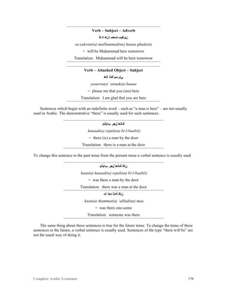 Complete Arabic Grammar 176
Verb – Subject – Adverb
‫ﺍﺪﻏ‬ ‫ﺎﻥﻫ‬ ‫ﺪﻣﺣﻣ‬ ‫ﻥﻮﻜﻴﺴ‬
sa-yakwun(u) muHammad(un) hunaa ghada(n)
= will be Muhammad here tomorrow
Translation: Muhammad will be here tomorrow
Verb – Attached Object – Subject
‫ﺎﻧﻫ‬ ‫ﻚﻧﺃ‬ ‫ﻲﻧﺭﺴﻴ‬
yasurrunyi ‘annak(a) hunaa
= please me that you (are) here
Translation: I am glad that you are here
Sentences which begin with an indefinite word – such as “a man is here” – are not usually
used in Arabic. The demonstrative “there” is usually used for such sentences.
‫ﺐﺎﺑﻠﺎﺑ‬ ‫ﻝﺠﺭ‬ ‫ﻚﺎﻧﻫ‬
hunaak(a) rajul(un) bi-l-baab(i)
= there (is) a man by the door
Translation: there is a man at the door
To change this sentence to the past tense from the present tense a verbal sentence is usually used.
‫ﺐﺎﺑﻠﺎﺑ‬ ‫ﻝﺠﺭ‬ ‫ﻚﺎﻧﻫ‬ ‫ﻦﺎﻛ‬
kaan(a) hunaak(a) rajul(un) bi-l-baab(i)
= was there a man by the door
Translation: there was a man at the door
‫ﺎﻤ‬ ‫ﺩﺣﺃ‬ ‫ﺔﻤﺜ‬ ‫ﻦﺎﻛ‬
kaan(a) thammat(a) ‘aHad(un) maa
= was there one-some
Translation: someone was there
The same thing about these sentences is true for the future tense. To change the tense of these
sentences to the future, a verbal sentence is usually used. Sentences of the type “there will be” are
not the usual way of doing it.
 