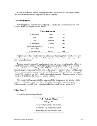Complete Arabic Grammar 187
In these sentences the separate subject pronouns are actual subjects – not emphatic words.
This includes all of them – not only the third person singulars.
Verb-Like Particles
Verb-like particles are a very important group of particles that is commonly used in both
classical Arabic and modern standard Arabic.
Verb-Like Particles
it is true that ‘inna ‫ﻦﺇ‬
that ‘anna ‫ﻥﺃ‬
but laakinna ‫ﻥﻜﻠ‬
it is like that ka’anna ‫ﻦﺎﻜ‬
it is hoped for that / it
may be that la”all(a) ‫ﻞﻌﻠ‬
It is wished that layt(a) ‫ﺕﻳﻠ‬
The first four of these paricles are in fact all based on the same particle ‘inna ‫.ﻦﺇ‬ This word
comes from an unclear origin. However, Arabs regularly use this word as an “opening word” to
start a nominal sentence.
Nominal sentences are usually used in Arabic when one wishes to emphasize the subject. In
order to neutralize the emphatic effect of bringing the subject in front of the verb in nominal
sentences, Arabs use the verb-like particles (V.L.P.) – especially ‘inna ‫ﻦﺇ‬ – at the beginning of
nominal sentences to confer a “normal tone” on the sentence – counting on their verb-like nature,
which in a sense turns the sentence back into a verbal sentence. Although the literal meaning of
‘inna is “it is verified or true that” – which is an emphatic meaning – the actual purpose of using
‘inna is to de-emphasize the subject of a nominal sentence.
This is important because most of the speakers of other languages are not familiar with the
usage of verbal sentences and when they speak Arabic they usually use nominal sentences
without using the essential ‘inna – which can make them sound “not very native-like.”
Using ‘inna ‫ﻦﺇ‬
1. A verbal sentence (normal tone).
Verb – Subject – Object
‫ﻪﺑﺎﺘﻜ‬ ‫ﺪﻠﻮﻠﺍ‬ ‫ﺃﺭﻘﻴ‬
yaqra’(u) (a)l-walad(u) kitaabah(u)
= reads the boy (the) book (of) him
Translation: the boy reads his book
 