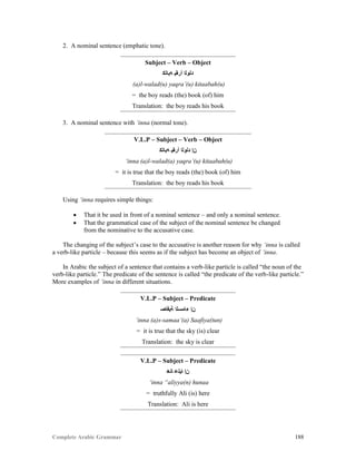 Complete Arabic Grammar 188
2. A nominal sentence (emphatic tone).
Subject – Verb – Object
‫ﻪﺑﺎﺘﻜ‬ ‫ﺃﺭﻘﻴ‬ ‫ﺪﻠﻮﻠﺍ‬
(a)l-walad(u) yaqra’(u) kitaabah(u)
= the boy reads (the) book (of) him
Translation: the boy reads his book
3. A nominal sentence with ‘inna (normal tone).
V.L.P – Subject – Verb – Object
‫ﻪﺑﺎﺘﻜ‬ ‫ﺃﺭﻘﻴ‬ ‫ﺪﻠﻮﻠﺍ‬ ‫ﻦﺇ‬
‘inna (a)l-walad(a) yaqra’(u) kitaabah(u)
= it is true that the boy reads (the) book (of) him
Translation: the boy reads his book
Using ‘inna requires simple things:
 That it be used in front of a nominal sentence – and only a nominal sentence.
 That the grammatical case of the subject of the nominal sentence be changed
from the nominative to the accusative case.
The changing of the subject’s case to the accusative is another reason for why ‘inna is called
a verb-like particle – because this seems as if the subject has become an object of ‘inna.
In Arabic the subject of a sentence that contains a verb-like particle is called “the noun of the
verb-like particle.” The predicate of the sentence is called “the predicate of the verb-like particle.”
More examples of ‘inna in different situations.
V.L.P – Subject – Predicate
‫ﺔﻴﻓﺎﺻ‬ ‫ﺀﺎﻤﺴﻟﺍ‬ ‫ﻦﺇ‬
‘inna (a)s-samaa’(a) Saafiya(tun)
= it is true that the sky (is) clear
Translation: the sky is clear
V.L.P – Subject – Predicate
‫ﺎﻧﻫ‬ ‫ﺎﻴﻠﻋ‬ ‫ﻦﺇ‬
‘inna “aliyya(n) hunaa
= truthfully Ali (is) here
Translation: Ali is here
 