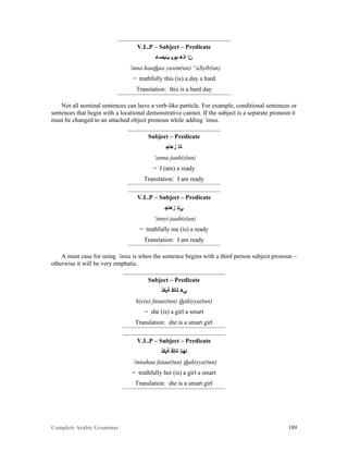 Complete Arabic Grammar 189
V.L.P – Subject – Predicate
‫ﺐﻴﺼﻋ‬ ‫ﻢﻮﻴ‬ ‫ﺍﺬﻫ‬ ‫ﻦﺇ‬
‘inna haathaa yawm(un) “aSyib(un)
= truthfully this (is) a day a hard
Translation: this is a hard day
Not all nominal sentences can have a verb-like particle. For example, conditional sentences or
sentences that begin with a locational demonstrative cannot. If the subject is a separate pronoun it
must be changed to an attached object pronoun while adding ‘inna.
Subject – Predicate
‫ﺯﻫﺎﺠ‬ ‫ﺎﻧﺃ‬
‘anna jaahiz(un)
= I (am) a ready
Translation: I am ready
V.L.P – Subject – Predicate
‫ﺰﻫﺎﺠ‬ ‫ﻲﻧﺇ‬
‘innyi jaahiz(un)
= truthfully me (is) a ready
Translation: I am ready
A must case for using ‘inna is when the sentence begins with a third person subject pronoun –
otherwise it will be very emphatic.
Subject – Predicate
‫ﺔﻴﻜﺫ‬ ‫ﺓﺎﺘﻓ‬ ‫ﻲﻫ‬
hiy(a) fataa(tun) thakiyya(tun)
= she (is) a girl a smart
Translation: she is a smart girl
V.L.P – Subject – Predicate
‫ﺔﻴﻜﺫ‬ ‫ﺓﺎﺘﻓ‬ ‫ﺎﻬﻧﺇ‬
‘innahaa fataa(tun) thakiyya(tun)
= truthfully her (is) a girl a smart
Translation: she is a smart girl
 