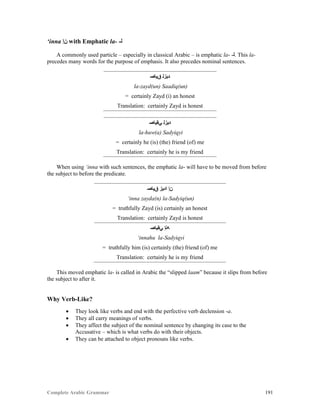 Complete Arabic Grammar 191
‘inna ‫ﻥﺇ‬ with Emphatic la- -‫ﻠ‬
A commonly used particle – especially in classical Arabic – is emphatic la- -‫.ﻠ‬ This la-
precedes many words for the purpose of emphasis. It also precedes nominal sentences.
‫ﻖﻴﺎﺼ‬ ‫ﺪﻴﺰﻠ‬
la-zayd(un) Saadiq(un)
= certainly Zayd (i) an honest
Translation: certainly Zayd is honest
‫ﻲﻘﻴﺎﺼ‬ ‫ﺪﻴﺰﻠ‬
la-huw(a) Sadyiqyi
= certainly he (is) (the) friend (of) me
Translation: certainly he is my friend
When using ‘inna with such sentences, the emphatic la- will have to be moved from before
the subject to before the predicate.
‫ﻖﻴﺎﺼ‬ ‫ﺍﺪﻳﺯ‬ ‫ﻥﺇ‬
‘inna zayda(n) la-Sadyiq(un)
= truthfully Zayd (is) certainly an honest
Translation: certainly Zayd is honest
‫ﻲﻘﻴﺎﺼ‬ ‫ﻪﻧﺇ‬
‘innahu la-Sadyiqyi
= truthfully him (is) certainly (the) friend (of) me
Translation: certainly he is my friend
This moved emphatic la- is called in Arabic the “slipped laam” because it slips from before
the subject to after it.
Why Verb-Like?
 They look like verbs and end with the perfective verb declension -a.
 They all carry meanings of verbs.
 They affect the subject of the nominal sentence by changing its case to the
Accusative – which is what verbs do with their objects.
 They can be attached to object pronouns like verbs.
 
