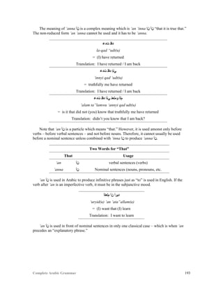 Complete Arabic Grammar 193
The meaning of ‘anna ‫ﻦﺃ‬ is a complex meaning which is ‘an ‘inna ‫ﻥﺇ‬ ‫ﻥﺃ‬ “that it is true that.”
The non-reduced form ‘an ‘anna cannot be used and it has to be ‘anna.
‫ﺕﺪﻋ‬ ‫ﺪﻘﻠ‬
la-qad “udt(u)
= (I) have returned
Translation: I have returned / I am back
‫ﺕﺪﻋ‬ ‫ﺪﻘﻠ‬ ‫ﻲﻧﺇ‬
‘innyi qad ‘udt(u)
= truthfully me have returned
Translation: I have returned / I am back
‫ﺕﺪﻋ‬ ‫ﺪﻘﻠ‬ ‫ﻲﻧﺃ‬ ‫ﻮﻣﻠﻌﺘ‬ ‫ﻡﻠﺃ‬
‘alam ta”lamwu ‘annyi qad udt(u)
= is it that did not (you) know that truthfully me have returned
Translation: didn’t you know that I am back?
Note that ‘an ‫ﻦﺃ‬ is a particle which means “that.” However, it is used amonst only before
verbs – before verbal sentences – and not before nouns. Therefore, it cannot usually be used
before a nominal sentence unless combined with ‘inna ‫ﻥﺇ‬ to produce ‘anna ‫.ﻦﺃ‬
Two Words for “That”
That Usage
‘an ‫ﻦﺃ‬ verbal sentences (verbs)
‘anna ‫ﻦﺃ‬ Nominal sentences (nouns, pronouns, etc.
‘an ‫ﻦﺃ‬ is used in Arabic to produce infinitive phrases just as “to” is used in English. If the
verb after ‘an is an imperfective verb, it must be in the subjunctive mood.
‫ﻡﻠﻌﺘﺃ‬ ‫ﻦﺃ‬ ‫ﺪﻴﺮﺃ‬
‘uryid(u) ‘an ‘ata”allam(a)
= (I) want that (I) learn
Translation: I want to learn
‘an ‫ﻦﺃ‬ is used in front of nominal sentences in only one classical case – which is when ‘an
precedes an “explanatory phrase.”
 