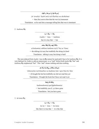 Complete Arabic Grammar 194
‫ﺔﻛﻴﺸ‬ ‫ﻮ‬ ‫ﺏﺮﺣﻠﺍ‬ ‫ﻦﺃ‬ ‫ﻪﻴﻠﺇ‬ ‫ﻞﺴﺮﺄﻓ‬
fa-‘arsal(a) ‘ilayhi’an(i) (a)l-Harb(u) wa shyika(tun)
= then (he) sent to him that the war (is) immenent
Translation: so he sent him a message telling him that was is imminent
2. laakinna ‫ﻦﻜﻠ‬
‫ﻥﺇ‬ + ‫ﻦﻜﻠ‬ = ‫ﻥﻜﻟ‬
Laakin + ‘inna = laakinna
but it is true that = but
‫ﺐﻌﺻ‬ ‫ﻞﻌﻔﻠﺍ‬ ‫ﻥﻜﻠ‬ ‫ﻞﻬﺴ‬ ‫ﻡﻼﻜﻠﺍ‬
al-kalaam(u) sahl(un) laakinna (a)l-f”l(a) sa”b(un)
= the talking (is) easy but truthfully the doing (is) hard
Translation: talking is easy but doing is hard
The non-reduced form laakin ‘inna ‫ﻥﺇ‬ ‫ﻦﻜﻠ‬ cannot be used and it has to be laakinna ‫.ﻦﻜﻠ‬ It is
very habitual for Arabs to add an unnecessary wa ‫ﻮ‬ ”and” before both laakin ‫ﻦﻜﻠ‬ “but” and
laakinna ‫ﻦﻜﻠ‬ emphasized “but”. This “and” means nothing and does nothing.
‫ﺪﻌﺑ‬ ‫ﻩﺍﺭﻘﺃ‬ ‫ﻢﻠ‬ ‫ﻲﻧﻜﻠ‬ ‫ﻮ‬ ‫ﺐﺎﺘﻛﻠﺍ‬ ‫ﺕﻴﺭﺗﺸﺇ‬
‘ishtarayt(u) (a)l-kitaab(a) wa laakinnyi lam ‘aqra’h(u) ba”d(u)
= (I) bought the but but truthfully me did not read him yet
Translation: I bought the book but I have not read it yet
‫ﻦﺘﺑﻫﺫ‬ ‫ﺪﻗ‬ ‫ﻦﻜﻧﻜﻠ‬
laakinnakunn(a) qad thahabtunn(a)
= but truthfully you (f., p.) have gone
Translation: but you have gone
3. ka’anna ‫ﻦﺎﻜ‬
‫ﻥﺇ‬ + ‫ﻦﺄﻜ‬ = ‫ﻥﺄﻛ‬
ka’an + ‘inna = ka’anna
like that it is true that = it is like that
 
