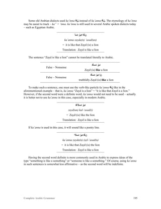 Complete Arabic Grammar 195
Some old Arabian dialects used ka’inna ‫ﻥﺈﻛ‬ instead of ka’anna ‫.ﻥﺄﻛ‬ The etymology of ka’inna
may be easier to track – ka” + ‘inna. ka’inna is still used in several Arabic spoken dialects today
– such as Egyptian Arabic.
‫ﺪﺴﺃ‬ ‫ﺍﺪﻳﺯ‬ ‫ﻥﺄﻜ‬
ka’anna zayda(n) ‘asad(un)
= it is like that Zayd (is) a lion
Translation: Zayd is like a lion
The sentence “Zayd is like a lion” cannot be translated literally to Arabic.
False – Nonsense
‫ﺪﺴﺄﻜ‬ ‫ﺩﻳﺰ‬
Zayd (is) like a lion
False – Nonsense
‫ﺪﺴﺄﻜ‬ ‫ﺩﻳﺰ‬ ‫ﻥﺇ‬
truthfully Zayd (is) like a lion
To make such a sentence, one must use the verb-like particle ka’anna ‫ﻥﺄﻜ‬ like in the
aforementioned example – that is, ka’anna “Zayd is a lion” = “it is like that Zayd is a lion.”
However, if the second word were a definite word, ka’anna would not need to be used – actually
it is better not to use ka’anna in this case, especially in modern Arabic.
‫ﺪﺴﻵﺎﻜ‬ ‫ﺪﻳﺯ‬
zayd(un) kal-‘asad(i)
= Zayd (is) like the lion
Translation: Zayd is like a lion
If ka’anna is used in this case, it will sound like a poetry line.
‫ﺪﺴﻵﺍ‬ ‫ﺪﻳﺯ‬ ‫ﻦﺄﻛ‬
ka’anna zayda(n) (a)l-‘asad(u)
= it is like that Zayd (is) the lion
Translation: Zayd is like a lion
Having the second word definite is more commonly used in Arabic to express ideas of the
type “something is like a something” or “someone is like a something.” Of course, using ka’anna
in such sentences is somewhat less affirmative – as the second word will be indefinite.
 