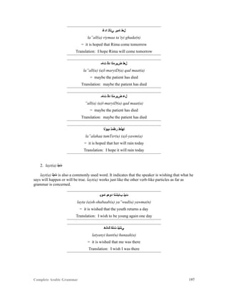 Complete Arabic Grammar 197
‫ﺍﺪﻏ‬ ‫ﻲﺘﺄﺘ‬ ‫ﺎﻣﻳﺭ‬ ‫ﻞﻌﻠ‬
la”all(a) riymaa ta’tyi ghada(n)
= it is hoped that Rima come tomorrow
Translation: I hope Rima will come tomorrow
‫ﺕﺎﻣ‬ ‫ﺪﻗ‬ ‫ﺾﻳﺭﻣﻟﺍ‬ ‫ﻞﻌﻠ‬
la”all(a) (a)l-maryiD(a) qad maat(a)
= maybe the patient has died
Translation: maybe the patient has died
‫ﺕﺎﻣ‬ ‫ﺪﻗ‬ ‫ﺾﻳﺭﻣﻟﺍ‬ ‫ﻞﻋ‬
”all(a) (a)l-maryiD(a) qad maat(a)
= maybe the patient has died
Translation: maybe the patient has died
‫ﻢﻴﻮﻠﺍ‬ ‫ﺭﻂﻣﺘ‬ ‫ﺎﻬﻠﻌﻠ‬
la”alahaa tumTer(u) (a)l-yawm(a)
= it is hoped that her will rain today
Translation: I hope it will rain today
2. layt(a) ‫ﺕﻴﻠ‬
layt(a) ‫ﺕﻴﻠ‬ is also a commonly used word. It indicates that the speaker is wishing that what he
says will happen or will be true. layt(a) works just like the other verb-like particles as far as
grammar is concerned.
‫ﺎﻣﻮﻳ‬ ‫ﺪﻮﻌﻴ‬ ‫ﺐﺎﺒﺷﻠﺍ‬ ‫ﺕﻴﻠ‬
layta (a)sh-shabaab(a) ya”wud(u) yawma(n)
= it is wished that the youth returns a day
Translation: I wish to be young again one day
‫ﻚﺎﻧﻫ‬ ‫ﺕﻧﻜ‬ ‫ﻲﻧﺘﻴﻠ‬
latyanyi kunt(u) hunaak(a)
= it is wished that me was there
Translation: I wish I was there
 