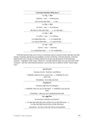 Complete Arabic Grammar 199
Verb-Like Particles With maa ‫ﺎﻣ‬
‫ﺎﻣ‬ + ‫ﻥﻜﻠ‬ = ‫ﺎﻤﻧﻜﻠ‬
laakinna + maa = laakinnamaa
but it is true that what …  but …
‫ﺎﻣ‬ + ‫ﻥﺄﻜ‬ = ‫ﺎﻤﻧﺄﻜ‬
ka’anna + maa = ka’annamaa
like that it is true that what …  it is like that …
‫ﺎﻣ‬ + ‫ﻞﻌﻠ‬ = ‫ﺎﻤﻠﻌﻠ‬
la”all(a) + maa = la”allamaa
it is hoped that what …  it is hoped that …
it is may be that what …  it may be that …
‫ﺎﻣ‬ + ‫ﺕﻴﻠ‬ = ‫ﺎﻤﺘﻳﻠ‬
layt(a) + maa = laytamaa
it is wished that what …  it is wished that …
Verb-like particles plus maa ‫ﺎﻣ‬ were so commonly used in classical Arabic that they lost their
primary meanings and became just emphatic versions of the bare verb-like particles. Verb-like
particles plus maa will have no effect whatsoever on the case declensions in the following
sentence – regardless of the syntax. Moreover, verb-like particles plus maa are used with verbal
sentences – just like with nominal sentences. maa in this case is called in Arabic “inactivating
maa.”
‫ﺪﺣﺍﻮ‬ ‫ﻪﻠﺇ‬ ‫ﻮﻫ‬ ‫ﺎﻤﻧﺇ‬
‘innamaa huw(a) ‘ilaah(un) waaHid(un)
= truthfully what he (is) (s) a god a one  truthfully he (is) a
god a one
Translation: he is only one God
‫ﻖﺣﻠﺍ‬ ‫ﻞﻮﻘﺘ‬ ‫ﺎﻤﻧﺇ‬
‘innamaa taQwul(u) (a)l-Haqq(a)
= truthfully what you say (is) the truth  truthfully (you) say the
truth
Translation: what you say is nothing but the truth
‫ﺭﺪﺒﻠﺍ‬ ‫ﺎﻬﻬﺠﻮ‬ ‫ﺎﻤﻧﺄﻛ‬
ka’annamaa wajhuhaa (a)l-badr(u)
= it is like that what (the) face (of) her (is) (is) the full moon 
it is like that (the) face (of) her (is) the full moon
Translation: her face is like the full moon (beautiful)
 