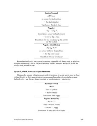 Complete Arabic Grammar 206
Positive Nominal
‫ﺔﻳﻓﺎﺻ‬ ‫ﺀﺎﻣﺴﻟﺍ‬
as-samaa’(u) Saafiyah(tun)
= the sky (is) a clear
Translation: the sky is clear
Negative
‫ﺔﻳﻓﺎﺻ‬ ‫ﺍﺀﺎﻣﺴﻟ‬ ‫ﺕﺴﻴﻠ‬
laysat(i) (a)s-samaa’(u) Saafiyah(tan)
= is not he sky a clear
Translation: the sky is not clear or it is not the
sky that is clear
Negative (Best Choice)
‫ﺔﻳﻓﺎﺻ‬ ‫ﺱﻳﻠ‬ ‫ﺀﺎﻣﺴﻟﺍ‬
as-samaa’(u) laysat Saafiyah(tan)
= the sky is not a clear
Translation: the sky is not clear
Remember that lays(a) is always an incomplete verb and it will always need an adverb to
complete its meaning – that is, the predicate of the positive sentence. Adverbs in Arabic are
always in the accusative case.
lays(a) ‫ﺱﻳﻠ‬ With Separate Subject Pronouns
The rules for separate subject pronouns with the presence of lays(a) are the same as those
without lays(a). In short, separate subject pronouns can be emphatic in nominal sentences –
before lays(a) – and they are always emphatic in verbal sentences – after lays(a).
Positive Nominal
‫ﺪﻳﻌﺴ‬ ‫ﺎﻧﺃ‬
‘anaa sa”yid(un)
= I (am) a happy
Translation: I am happy
Negative (Emphatic)
‫ﺪﻳﻌﺴ‬ ‫ﺎﻧﺃ‬ ‫ﺕﺴﻟ‬
last(u) ‘anaa sa”yida(n)
= am not I a happy
Translation: it is not me who is happy
 