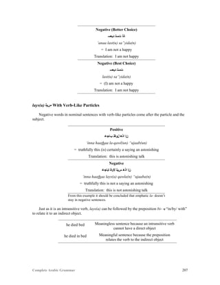 Complete Arabic Grammar 207
Negative (Better Choice)
‫ﺪﻳﻌﺴ‬ ‫ﺕﺴﻠ‬ ‫ﺎﻧﺃ‬
‘anaa last(u) sa”yida(n)
= I am not a happy
Translation: I am not happy
Negative (Best Choice)
‫ﺪﻳﻌﺴ‬ ‫ﺕﺴﻠ‬
last(u) sa”yida(n)
= (I) am not a happy
Translation: I am not happy
lays(a) ‫ﺱﻳﻠ‬ With Verb-Like Particles
Negative words in nominal sentences with verb-like particles come after the particle and the
subject.
Positive
‫ﺐﺎﺠﻋ‬ ‫ﻞﻮﻘﻠ‬ ‫ﺍﺫﻫ‬ ‫ﻦﺇ‬
‘inna haathaa la-qawl(un) “ujaab(un)
= truthfully this (is) certainly a saying an astonishing
Translation: this is astonishing talk
Negative
‫ﺎﺒﺎﺠﻋ‬ ‫ﻻﻮﻘ‬ ‫ﺱﻳﻠ‬ ‫ﺍﺫﻫ‬ ‫ﻦﺇ‬
‘inna haathaa lays(a) qawla(n) “ujaaba(n)
= truthfully this is not a saying an astonishing
Translation: this is not astonishing talk
From this example it should be concluded that emphatic la- doesn’t
stay in negative sentences.
Just as it is an intransitive verb, lays(a) can be followed by the preposition bi- -‫ﺑ‬ “in/by/ with”
to relate it to an indirect object.
he died bed Meaningless sentence because an intransitive verb
cannot have a direct object
he died in bed Meaningful sentence because the preposition
relates the verb to the indirect object
 
