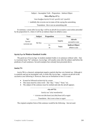 Complete Arabic Grammar 209
Subject – Incomplete Verb – Preposition – Indirect Object
‫ﺐﺎﺠﻌﻠﺍ‬ ‫ﻞﻮﻘﻠﺎﺑ‬ ‫ﺱﻳﻠ‬ ‫ﺍﺫﻫ‬ ‫ﻥﺇ‬
‘inna haathaa lays(a) bi-(a)l- qawl(i) (a)l-‘ujaab(i)
= truthfully this is/exists not in (state of) the saying the astonishing
Translation: this is not an astonishing talk
In summary: a noun after lays(a) ‫ﺱﻳﻠ‬ will be an adverb (in accusative case) unless preceded
by the preposition bi-, where it will be an indirect object (in ablative case).
‫ﺱﻳﻠ‬
lays(a)
is/exists not
Subject Preposition Noun
the boy
happily
Adverb
accusative case
bi-
in
happy
Indirect Object
ablative case
lays(a) ‫ﺱﻳﻠ‬ in Modern Standard Arabic
The good use of lays(a) ‫ﺱﻳﻠ‬ in modern standard Arabic is in sentences without verbs – that
is, in present tense “be” sentences. lays(a) ‫ﺱﻳﻠ‬ will usually come after the subject and before the
predicate of such sentences. Several examples have already been presented above.
laat(a) ‫ﺖﻻ‬
laat(a) ‫ﺖﻻ‬ is a classical, unimportant negative particle that has very limited use. Although it
is a particle and not an incomplete verb, it works like lays(a) ‫ﺱﻳﻠ‬ – requires an adverb in the
accusative case following it. However, there are no limitations to how it is used.
 It must be followed exclusively by a noun.
 This noun must be a time word – like “day,” “time,” “hour,” etc.
 The subject of the sentence must be omitted and only the adverb appears.
‫ﻢﺩﻧﻣ‬ ‫ﺔﻋﺎﺳ‬ ‫ﺖﻻ‬
laat(a) saa”a(ta) mandam(in)
= is/exists not (the hour) (as) (the) hour (of) a regret
Translation: this is not a time to regret
The original complete form of this sentence would be the following – but not used.
 