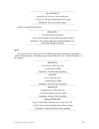 Complete Arabic Grammar 210
‫ﻢﺩﻧﻣ‬ ‫ﺔﻋﺎﺳ‬ ‫ﺔﻋﺎﺴﻟﺍ‬ ‫ﺖﻻ‬
laat(a)(a)s-saa”a(tu) saa”a(ta) mandam(in)
= is/exists not the hour (as) (the) hour (of) a regret
Translation: this is not a time to regret
Another example from the Koran.
‫ﺺﺎﻧﻤ‬ ‫ﻥﻴﺣ‬ ‫ﺖﻻ‬ ‫ﻮ‬
wa laat(a) Hyin(a) manaaS(in)
= and is/exists not (the time) (as) (the) time (of) an escape
Translation: this is not the right time to avoid punishment, you
should have thought of it before
laa ‫ﻻ‬
The word for “no” in Arabic, laa ‫ﻻ‬ is the official word used for negation on imperfective
verbs in the present tense. In standard usage, it comes before the verb – and not the subject – of
the sentence.
‫ﺎﺌﻴﺸ‬ ‫ﻒﺮﻌﻴ‬ ‫ﻻ‬ ‫ﻮﻫ‬
huw(a) laa ya”rif(u) shay’a(n)
= he not knows a thing
Translation: he doesn’t know anything
‫ﺎﺌﻴﺸ‬ ‫ﻒﺮﻌﻴ‬ ‫ﻻ‬
laa ya”rif(u) shay’a(n)
= not (he) knows a thing
Translation: he doesn’t know anything
‫ﺎﺌﻴﺸ‬ ‫ﻒﺮﻌﻴ‬ ‫ﻻ‬ ‫ﻪﻧﺇ‬
‘inna0h(u) laa ya”rif(u) shay’a(n)
= is it true that him now knows a thing
Translation: he doesn’t know anything
‫ﺎﺌﻴﺸ‬ ‫ﻒﺮﻌﻴ‬ ‫ﻻ‬ ‫ﻪﻧﺃ‬ ‫ﻚﺘﺭﺑﺨﺃ‬ ‫ﺪﻘﻠ‬
la-qad ‘akhbartuk(a) ‘annah(u) laa ya”rif(u) shay’a(n)
= (I) have told you that truthfully him not knows a thing
Translation: I told you he doesn’t know anything
 