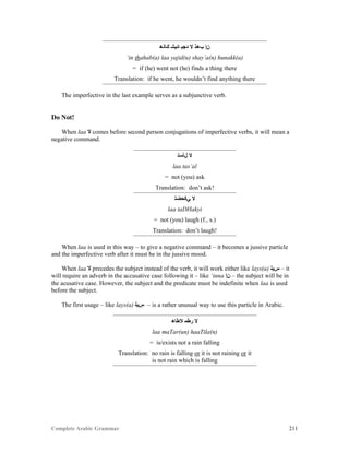 Complete Arabic Grammar 211
‫ﻚﺎﻧﻫ‬ ‫ﺎﺌﻴﺸ‬ ‫ﺪﺠﻴ‬ ‫ﻻ‬ ‫ﺐﻫﺫ‬ ‫ﻦﺇ‬
‘in thahab(a) laa yajid(u) shay’a(n) hunakk(a)
= if (he) went not (he) finds a thing there
Translation: if he went, he wouldn’t find anything there
The imperfective in the last example serves as a subjunctive verb.
Do Not!
When laa ‫ﻻ‬ comes before second person conjugations of imperfective verbs, it will mean a
negative command.
‫ﻞﺄﺴﺘ‬ ‫ﻻ‬
laa tas’al
= not (you) ask
Translation: don’t ask!
‫ﻲﻛﺤﻀﺘ‬ ‫ﻻ‬
laa taDHakyi
= not (you) laugh (f., s.)
Translation: don’t laugh!
When laa is used in this way – to give a negative command – it becomes a jussive particle
and the imperfective verb after it must be in the jussive mood.
When laa ‫ﻻ‬ precedes the subject instead of the verb, it will work either like lays(a) ‫ﺱﻴﻠ‬ – it
will require an adverb in the accusative case following it – like ‘inna ‫ﻦﺇ‬ – the subject will be in
the acusative case. However, the subject and the predicate must be indefinite when laa is used
before the subject.
The first usage – like lays(a) ‫ﺱﻳﻠ‬ – is a rather unusual way to use this particle in Arabic.
‫ﻼﻄﺎﻫ‬ ‫ﺭﻃﻣ‬ ‫ﻻ‬
laa maTar(un) haaTila(n)
= is/exists not a rain falling
Translation: no rain is falling or it is not raining or it
is not rain which is falling
 