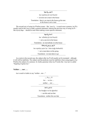 Complete Arabic Grammar 212
‫ﺕﻴﺒﻠﺍ‬ ‫ﻲﻓ‬ ‫ﻝﺠﺭ‬ ‫ﻻ‬
laa rajal(un) fyi (a)l-bayt(i)
= is/exists not a man in the house
Translation: there is no man in the house or the man
in the house is not a man
The second way of using laa ‫ﻻ‬ before nouns – like ‘inna ‫ﻦﺇ‬ – is much more common. laa ‫ﻻ‬ is
usually used in this way to make a general statement; whereas the previous way of using laa ‫ﻻ‬ –
like lays(a) ‫ﺱﻳﻠ‬ – should be used when making a more specific statement.
‫ﺕﻴﺑﻠﺍ‬ ‫ﻲﻓ‬ ‫ﺩﺤﺃ‬ ‫ﻻ‬
laa ‘aHad(a) fyi (a)l-bayt(i)
= not a one (is) in the house
Translation: no one/nobody is in the house
‫ﺐﺎﻫﺫﻠﺍ‬ ‫ﻰﻠﻋ‬ ‫ﺆﺭﺠﻴ‬ ‫ﻞﺠﺮ‬ ‫ﻻ‬
laa rajul(a) yajru’(u) “alaa (a)th-zhahaab(i)
= not a man dares on the going
Translation: no man dares to go
As a norm in the second case, the subject after laa ‫ﻻ‬ will usually not be noonated – although
it will still be indefinite. The subject and the predicate must be indefinite when using negative laa
‫ﻻ‬ before the subject of a sentence. In Arabic grammar when laa ‫ﻻ‬ works like ‘inna ‫ﻦﺇ‬ it is called
“begating of genus laa.”
Neither . . . nor . . .
laa is used in Arabic to say “neither…nor…”
… ‫ﻻ‬ ‫ﻮ‬ … ‫ﻻ‬
laa … wa laa …
neither … nor …
‫ﻚﺍﺫ‬ ‫ﻻ‬ ‫ﻮ‬ ‫ﺍﺫﻫ‬ ‫ﻻ‬
laa haathaa wa laa thaak(a)
= not this and not that
Translation: neither this nor that
 