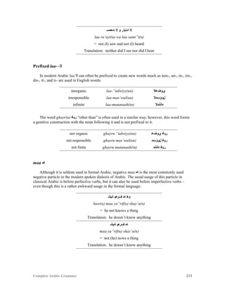 Complete Arabic Grammar 213
‫ﺕﻌﻣﺴ‬ ‫ﻻ‬ ‫ﻮ‬ ‫ﺍﺕﻴﺃﺭ‬ ‫ﻻ‬
laa ra’ayt(u) wa laa sami”t(u)
= not (I) saw and not (I) heard
Translation: neither did I see nor did I hear
Prefixed laa- -‫ﻻ‬
In modern Arabic laa ‫ﻻ‬ can often be prefixed to create new words much as non-, un-, in-, im-,
dis-, il-, and ir- are used in English words.
inorganic laa-“udwiyy(un) ‫ﻱﻮﺿﻋﻻ‬
irresponsible laa-mas’wul(un) ‫ﻞﻮﺆﺴﻣﻻ‬
infinite laa-mutanaah(in) ‫ﻩﺎﻧﺘﻣﻻ‬
The word ghayr(u) ‫ﺮﻴﻏ‬ “other than” is often used in a similar way; however, this word forms
a genitive construction with the noun following it and is not prefixed to it.
not organic ghayru “udwiyy(un) ‫ﻱﻮﺿﻋ‬ ‫ﺮﻴﻏ‬
not responsible ghayru mas’wul(un) ‫ﻞﻮﺆﺴﻣ‬ ‫ﺮﻴﻏ‬
not finite ghayru mutanaah(in) ‫ﻩﺎﻧﺘﻣ‬ ‫ﺮﻴﻏ‬
maa ‫ﺎﻤ‬
Although it is seldom used in formal Arabic, negative maa ‫ﺎﻤ‬ is the most commonly used
negative particle in the modern spoken dialects of Arabic. The usual usage of this particle in
classical Arabic is before perfective verbs, but it can also be used before imperfective verbs –
even though this is a rather awkward usage in the formal language.
‫ﺎﺌﻴﺸ‬ ‫ﻒﺮﻌﻴ‬ ‫ﺎﻤ‬ ‫ﻮﻫ‬
huw(a) maa ya”rif(u) shay’a(n)
= he not knows a thing
Translation: he doesn’t know anything
‫ﺎﺌﻴﺸ‬ ‫ﻒﺮﻌﻴ‬ ‫ﺎﻤ‬
maa ya”rif(u) shay’a(n)
= not (he) nows a thing
Translation: he doesn’t know anything
 
