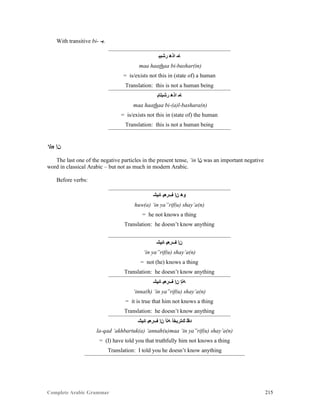 Complete Arabic Grammar 215
With transitive bi- -‫.ﺒ‬
‫ﺭﺷﺑﺒ‬ ‫ﺍﺬﻫ‬ ‫ﺎﻤ‬
maa haathaa bi-bashar(in)
= is/exists not this in (state of) a human
Translation: this is not a human being
‫ﺭﺷﺑﻠﺎﺒ‬ ‫ﺍﺬﻫ‬ ‫ﺎﻤ‬
maa haathaa bi-(a)l-bashara(n)
= is/exists not this in (state of) the human
Translation: this is not a human being
‘in ‫ﻦﺇ‬
The last one of the negative particles in the present tense, ‘in ‫ﻦﺇ‬ was an important negative
word in classical Arabic – but not as much in modern Arabic.
Before verbs:
‫ﺎﺌﻴﺸ‬ ‫ﻒﺮﻌﻴ‬ ‫ﻦﺇ‬ ‫ﻮﻫ‬
huw(a) ‘in ya”rif(u) shay’a(n)
= he not knows a thing
Translation: he doesn’t know anything
‫ﺎﺌﻴﺸ‬ ‫ﻒﺮﻌﻴ‬ ‫ﻦﺇ‬
‘in ya”rif(u) shay’a(n)
= not (he) knows a thing
Translation: he doesn’t know anything
‫ﺎﺌﻴﺸ‬ ‫ﻒﺮﻌﻴ‬ ‫ﻦﺇ‬ ‫ﻪﻧﺇ‬
‘inna(h) ‘in ya”rif(u) shay’a(n)
= it is true that him not knows a thing
Translation: he doesn’t know anything
‫ﺎﺌﻴﺸ‬ ‫ﻒﺮﻌﻴ‬ ‫ﻦﺇ‬ ‫ﻪﻧﺃ‬ ‫ﻚﺘﺭﺑﺨﺃ‬ ‫ﺪﻘﻠ‬
la-qad ‘akhbartuk(a) ‘annah(u)maa ‘in ya”rif(u) shay’a(n)
= (I) have told you that truthfully him not knows a thing
Translation: I told you he doesn’t know anything
 