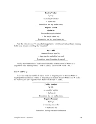 Complete Arabic Grammar 219
Positive Verbal
‫ﺪﻠﻮﻠﺍ‬ ‫ﻞﻜﺃ‬
‘akal(a) (a)l-walad(u)
= ate the boy
Translation: the boy ate/has eaten
Negative Verbal
‫ﺪﻠﻮﻠﺍ‬ ‫ﻞﻜﺄﻴ‬ ‫ﺎﻤﻠ‬
lam ya‘akul(i) (a)l-walad(u)
= did not yet eat the boy
Translation: the boy hasn’t eaten yet
Note that when lammaa ‫ﺎﻤﻠ‬ comes before a perfective verb it has a totally different meaning.
In this case, it means something like “since that."
‫ﺢﺠﻧ‬ ‫ﺱﺮﺪ‬ ‫ﺎﻣﻠ‬
lammaa daras(a) najaH(a)
= since that (he) studied (he) succeed
Translation: since he studied, he passed
Finally, the word lammaa is used in almost all of the modern dialects of Arabic as a
conjunction word meaning “when” – such as lammaa ‘akalt ‫ﺖﻟﻜﺃ‬ ‫ﺎﻤﻠ‬ “when I ate…”
maa ‫ﺎﻣ‬ and ‘in ‫ﻥﺇ‬
maa ‫ﺎﻣ‬ and ‘in ‫ﻥﺇ‬ are used for all tenses. maa ‫ﺎﻣ‬ is frequently used in classical Arabic to
negate past tense sentences – but not as frequently as in modern standard Arabic. maa ‫ﺎﻣ‬ is also
the exclusive past tense negator used in the modern dialects of Arabic.
Positive Nominal
‫ﻞﻜﺃ‬ ‫ﺪﻠﻮﻠﺍ‬
al-walad(u) ‘akal(a)
= the boy ate
Translation: the boy ate/has eaten
Negative Nominal
‫ﻞﻜﺃ‬ ‫ﺎﻤ‬ ‫ﺪﻠﻮﻠﺍ‬
al-walad(u) maa ya‘kul
= the boy not ate
Translation: the boy didn’t eat/hasn’t eaten
 