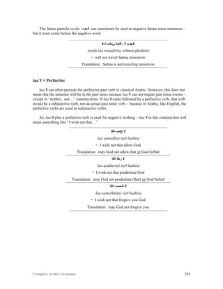 Complete Arabic Grammar 224
The future particle sawfa ‫ﻒﻮﺴ‬ can sometimes be used in negative future tense sentences –
but it must come before the negative word.
‫ﺍﺪﻏ‬ ‫ﻰﻣﻠﺴ‬ ‫ﺭﻓﺎﺴﺘ‬ ‫ﻻ‬ ‫ﻒﻮﺴ‬
sawfa laa tusaafir(u) salmaa ghada(n)
= will not travel Salma tomorrow
Translation: Salma is not traveling tomorrow
laa ‫ﻻ‬ + Perfective
laa ‫ﻻ‬ can often precede the perfective past verb in classical Arabic. However, this does not
mean that the sentence will be in the past tense necause laa ‫ﻻ‬ can not negate past tense events –
except in “neither.. nor…” constructions. If laa ‫ﻻ‬ came followed by a perfective verb, that verb
would be a subjunctive verb, not an actual past tense verb – because in Arabic, like English, the
perfective verbs are used as subjunctive verbs.
So, laa ‫ﻻ‬ plus a perfective verb is used for negative wishing – laa ‫ﻻ‬ in this construction will
mean something like “I wish not that…”
‫ﻪﻠﻠﺍ‬ ‫ﺢﻣﺴ‬ ‫ﻻ‬
laa samaH(a) (a)l-laah(u)
= I wish not that allow God
Translation: may God not allow that or God forbid
‫ﻪﻠﻠﺍ‬ ‫ﺭﺪﻗ‬ ‫ﻻ‬
laa qaddar(a) (a)l-laah(u)
= I wish not that predestine God
Translation: may God not predestine (that) or God forbid
‫ﻪﻠﻠﺍ‬ ‫ﻚﺤﻣﺴ‬ ‫ﻻ‬
laa samaHak(a) (a)l-laah(u)
= I wish not that forgive you God
Translation: may God not forgive you
 