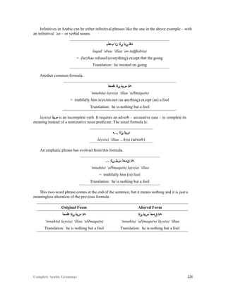 Complete Arabic Grammar 228
Infinitives in Arabic can be either infinitival phrases like the one in the above example – with
an infinitival ‘an – or verbal nouns.
‫ﺐﻫﺫﻴ‬ ‫ﻥﺃ‬ ‫ﻰﻟﺇ‬ ‫ﻰﺒﺃ‬ ‫ﺪﻘﻠ‬
laqad ‘abaa ‘illaa ‘an tathhab(a)
= (he) has refused (everything) except that the going
Translation: he insisted on going
Another common formula.
‫ﺎﻘﻤﺣﺃ‬ ‫ﻰﻠﺇ‬ ‫ﺱﻴﻠ‬ ‫ﻪﻨﺇ‬
‘innah(u) lays(a) ‘illaa ‘aHmaqa(n)
= truthfully him is/exists not (as anything) except (as) a fool
Translation: he is nothing but a fool
lays(a) ‫ﺱﻴﻠ‬ is an incomplete verb. It requires an adverb – accusative case – to complete its
meaning instead of a nominative noun predicate. The usual formula is:
‫…ﻩ‬ ‫ﻰﻠﺍ‬ ‫ﺲﻳﻠ‬
lays(a) ‘illaa …h(u) (adverb)
An emphatic phrase has evolved from this formula.
… ‫ﻰﻠﺇ‬ ‫ﺱﻴﻠ‬ ‫ﻖﻤﺤﺃ‬ ‫ﻪﻧﺇ‬
‘innah(u) ‘aHmaqu(n) lays(a) ‘illaa
= truthfully him (is) fool
Translation: he is nothing but a fool
This two-word phrase comes at the end of the sentence, but it means nothing and it is just a
meaningless alteration of the previous formula.
Original Form Altered Form
‫ﺎﻘﻤﺣﺃ‬ ‫ﻰﻠﺇ‬ ‫ﺱﻴﻠ‬ ‫ﻪﻨﺇ‬ ‫ﻰﻠﺇ‬ ‫ﺱﻴﻠ‬ ‫ﻖﻤﺤﺃ‬ ‫ﻪﻧﺇ‬
‘innah(u) lays(a) ‘illaa ‘aHmaqa(n) ‘innah(u) ‘aHmaqu(n) lays(a) ‘illaa
Translation: he is nothing but a fool Translation: he is nothing but a fool
 