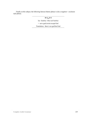 Complete Arabic Grammar 229
Finally on this subject, the following famous Islamic phrase is also a negation + exclusion
style phrase.
‫ﻪﻠﻠﺍ‬ ‫ﻰﻠﺇ‬ ‫ﻪﻠﺇ‬ ‫ﻻ‬
laa ‘ilaah(a) ‘illaa (a)l-laah(u)
= not a god (exist) except God
Translation: there is no god but God
 