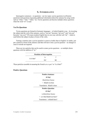 Complete Arabic Grammar 231
X. INTERROGATIVE
Interrogative sentences—or questions—are two types: yes/no questions (verification
questions) and questions requesting additional information about the sentence by using words
such as “what,” “who,” “when,” etc. Yes/no questions can become multiple choice questions
when the word “or” is used.
Yes/No Questions
Yes/no questions are formed in Germanic languages – of which English is one – by inverting
the subject and the verb of the sentence, such as “you are” becomes “are you?” and “you can”
becomes “can you?” Of course modern English has its own way with the verb “do” – which is
used before the subject in place of most of the verbs.
Turning a sentence into a yes/no question is easier in Arabic than in English. In Arabic, just
put a particle in front of the sentence and that will turn it into a yes/no question – no changes in
cases or moods are required.
There are two particles that can be used to create yes/no questions – or multiple choice
questions with the addition of “or.”
Particles of Interrogation
Is it that?
‘a- -‫ﺃ‬
hal ‫ﻞﻫ‬
These particles resemble in meaning the French est-ce que? or “is it that?”
Positive Questions
Positive Sentence
‫ﺎﻧﻫ‬ ‫ﻞﻴﻟﺨ‬
khalyil(un) hunna
= Khalil (is) here
Translation: Khalil is here
Positive Question
‫ﺎﻧﻫ‬ ‫ﻞﻴﻟﺨ‬ ‫ﺃ‬
‘a-khalyil(un) hunna
= is it that Khalil (is) here?
Translation: is Khalil here?
 