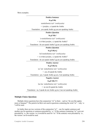 Complete Arabic Grammar 234
More examples.
Positive Sentence
‫ﺔﻴﺑﺮﻌﻟﺍ‬ ‫ﻢﻟﻛﺗﺗ‬
tatakallam(u) (a)l-“arabiyya(ta)
= (you)(m., s.) speak the Arabic
Translation: you speak Arabic or you are speaking Arabic
Positive Question
‫ﺔﻴﺑﺮﻌﻟﺍ‬ ‫ﻢﻟﻛﺗﺗ‬ ‫ﺃ‬
‘a-tatakallam(u) (a)l-“arabiyya(ta)
= is it that (you)(m., s.) speak the Arabic?
Translation: do you speak Arabic? or are you speaking Arabic
Positive Question
‫ﺔﻴﺑﺮﻌﻟﺍ‬ ‫ﻢﻟﻛﺗﺗ‬ ‫ﻞﻫ‬
hal tatakallam(u) (a)l-“arabiyya(ta)
= is it that (you)(m., s.) speak the Arabic?
Translation: do you speak Arabic? or are you speaking Arabic
Positive Answer
‫ﺔﻴﺑﺮﻌﻟﺍ‬ ‫ﻢﻟﻛﺗﺗ‬ ‫ﻡﻌﻧ‬
na”am ‘atakallam(u) (a)l-“arabiyya(ta)
= yes, (I) speak the Arabic
Translation: yes, I speak Arabic or yes, I am speaking Arabic
Negative Answer
‫ﺍﺔﻴﺑﺮﻌﻟ‬ ‫ﻢﻟﻛﺗﺗ‬ ‫ﻻ‬ ‫ﻻ‬
laa laa ‘atakallam(u) (a)l-“arabiyya(ta)
= no not (I) speak the Arabic
Translation: no, I speak do not Arabic or no, I am not speaking Arabic
Multiple Choice Questions
Multiple choice questions have the conjunction “or” in them – such as “do you like apples
more or bananas?” The particle hal ‫ﻞﻫ‬ is not used in questions containing the word “or” – only ‘a-
‫ﺃ‬ will be used.
In Arabic there are two versions of the conjunction “or” – one for regular sentences and
another one for questions or sentences preceded by ‘a- ‫.ﺃ‬ If the sentence containing “or” were not
preceded by ‘a-, the version ‘aw ‫ﻮﺍ‬ would be used for “or.” If the sentence were preceded by ‘a-,
the version ‘am ‫ﻢﺃ‬ would be used.
 