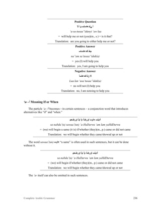 Complete Arabic Grammar 236
Positive Question
‫ﻻ‬ ‫ﻮﺍ‬ ‫ﻲﻧﺪﻋﺎﺴﺘﺴ‬ ‫ﺃ‬
‘a-sa-tusaa”idunyi ‘aw laa
= will help me or not (you)(m., s.) = is it that?
Translation: are you going to either help me or not?
Positive Answer
‫ﻚﺪﻋﺎﺴﺎﺴ‬ ‫ﻢﻌﻧ‬
na”am sa’tusaa”iduk(a)
= yes (I) will help you
Translation: yes, I am going to help you
Negative Answer
‫ﻚﺪﻋﺎﺴﺃ‬ ‫ﻥﻠ‬ ‫ﻻ‬
Laa lan ‘usa’tusaa”idak(a)
= no will not (I) help you
Translation: no, I am notoing to help you
‘a- -‫ﺃ‬ Meaning If or When
The particle ‘a- -‫ﺃ‬ becomes—in certain sentences – a conjunction word that introduces
alternatives like “if” and “when.”
‫ﺍﻮﺮﺿﺤﻴ‬ ‫ﻢﻠ‬ ‫ﻢﺃ‬ ‫ﺍﻮﺮﻀﺃ‬ ‫ﺀﺍﻮﺴ‬ ‫ﺃﺪﺒﻧﺴ‬
sa-nabda’(u) sawaa’(un) ‘a-HaDarwu ‘am lam yaHdDurwu
= (we) will begin a same (it is) if/whether (they)(m., p.) came or did not came
Translation: we will begin whether they came/showed up or not
The word sawaa’(un) ‫ﺀﺍﻮﺴ‬ “a same” is often used in such sentences, but it can be done
without it.
‫ﺍﻮﺮﺿﺤﻴ‬ ‫ﻢﻠ‬ ‫ﻢﺃ‬ ‫ﺍﻮﺮﻀﺃ‬ ‫ﺃﺪﺒﻧﺴ‬
sa-nabda’(u) ‘a-HaDarwu ‘am lam yaHdDurwu
= (we) will begin if/whether (they)(m., p.) came or did not came
Translation: we will begin whether they came/showed up or not
The ‘a- itself can also be omitted in such sentences.
 
