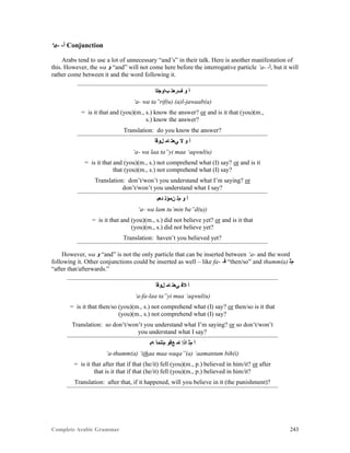 Complete Arabic Grammar 243
‘a- -‫ﺃ‬ Conjunction
Arabs tend to use a lot of unnecessary “and’s” in their talk. Here is another manifestation of
this. However, the wa ‫ﻮ‬ “and” will not come here before the interrogative particle ‘a- -‫,ﺃ‬ but it will
rather come between it and the word following it.
‫ﺏﺍﻮﺟﻟﺍ‬ ‫ﻒﺭﻌﺘ‬ ‫ﻮ‬ ‫ﺃ‬
‘a- wa ta”rif(u) (a)l-jawaab(a)
= is it that and (you)(m., s.) know the answer? or and is it that (you)(m.,
s.) know the answer?
Translation: do you know the answer?
‫ﻝﻮﻗﺃ‬ ‫ﺎﻤ‬ ‫ﻲﻌﺘ‬ ‫ﻻ‬ ‫ﻮ‬ ‫ﺃ‬
‘a- wa laa ta”yi maa ‘aqwul(u)
= is it that and (you)(m., s.) not comprehend what (I) say? or and is it
that (you)(m., s.) not comprehend what (I) say?
Translation: don’t/won’t you understand what I’m saying? or
don’t/won’t you understand what I say?
‫ﺪﻌﺒ‬ ‫ﻥﻤﺆﺘ‬ ‫ﻡﻠ‬ ‫ﻮ‬ ‫ﺃ‬
‘a- wa lam tu’min ba”d(u))
= is it that and (you)(m., s.) did not believe yet? or and is it that
(you)(m., s.) did not believe yet?
Translation: haven’t you believed yet?
However, wa ‫ﻮ‬ “and” is not the only particle that can be inserted between ‘a- and the word
following it. Other conjunctions could be inserted as well – like fa- -‫ﻓ‬ “then/so” and thumm(a) ‫ﻡﺜ‬
“after that/afterwards.”
‫ﻝﻮﻗﺃ‬ ‫ﺎﻤ‬ ‫ﻲﻌﺘ‬ ‫ﻼﻓ‬ ‫ﺃ‬
‘a-fa-laa ta”yi maa ‘aqwul(u)
= is it that then/so (you)(m., s.) not comprehend what (I) say? or then/so is it that
(you)(m., s.) not comprehend what (I) say?
Translation: so don’t/won’t you understand what I’m saying? or so don’t/won’t
you understand what I say?
‫ﻪﺑ‬ ‫ﻢﺘﻧﻤﺃ‬ ‫ﻊﻗﻮ‬ ‫ﺎﻤ‬ ‫ﺍﺫﺇ‬ ‫ﻢﺜ‬ ‫ﺃ‬
‘a-thumm(a) ‘ithaa maa waqa”(a) ‘aamantum bih(i)
= is it that after that if that (he/it) fell (you)(m., p.) believed in him/it? or after
that is it that if that (he/it) fell (you)(m., p.) believed in him/it?
Translation: after that, if it happened, will you believe in it (the punishment)?
 