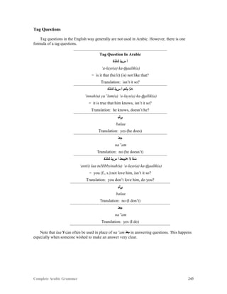 Complete Arabic Grammar 245
Tag Questions
Tag questions in the English way generally are not used in Arabic. However, there is one
formula of a tag questions.
Tag Question In Arabic
‫ﻚﻠﺬﻜ‬ ‫ﺲﻳﻠ‬ ‫ﺃ‬
‘a-lays(a) ka-thaalik(a)
= is it that (he/it) (is) not like that?
Translation: isn’t it so?
‫ﻚﻠﺬﻜ‬ ‫ﺲﻳﻠ‬ ‫ﺃ‬ ‫ﻢﻠﻌﻴ‬ ‫ﻪﻨﺇ‬
‘innah(u) ya”lam(a) ‘a-lays(a) ka-thallik(a)
= it is true that him knows, isn’t it so?
Translation: he knows, doesn’t he?
‫ﻰﻠﺒ‬
balaa
Translation: yes (he does)
‫ﻢﻌﻧ‬
na”am
Translation: no (he doesn’t)
‫ﻚﻠﺬﻜ‬ ‫ﺲﻳﻠ‬ ‫ﺃ‬ ‫ﻪﻨﻴﺑﺤﺘ‬ ‫ﻻ‬ ‫ﺖﻨﺃ‬
‘ant(i) laa tuHibbyinah(u) ‘a-lays(a) ka-thaalik(a)
= you (f., s.) not love him, isn’t it so?
Translation: you don’t love him, do you?
‫ﻰﻠﺒ‬
balaa
Translation: no (I don’t)
‫ﻢﻌﻧ‬
na”am
Translation: yes (I do)
Note that laa ‫ﻻ‬ can often be used in place of na”am ‫ﻢﻌﻧ‬ in answering questions. This happens
especially when someone wished to make an answer very clear.
 