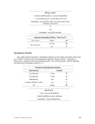 Complete Arabic Grammar 246
‫ﻚﻠﺬﻜ‬ ‫ﺲﻳﻠ‬ ‫ﺃ‬ ‫ﻢﻠﻌﻴ‬ ‫ﻪﻨﺇ‬
‘innah(u) tuHibbyinah(u) ‘a-lays(a) ka-thallik(a)
= it is true that you (f., s.) love him, isn’t it so?
Translation: you love him, don’t you? or you are in love
with him, aren’t you?
‫ﻻ‬
laa
Translation: no (I don’t/am not)!
‘a-lays(a) ka-thaalik(a) ‫ﻚﻠﺬﻜ‬ ‫ﺲﻳﻠ‬ ‫ﺃ‬ “Isn’t it so?”
Yes, it is so balaa ‫ﻟﺑﻰ‬
No, it is not so
na”am ‫ﻢﻌﻧ‬
laa ‫ﻻ‬
Introductory Particles
Also called “attention particles,” introductory particles are the Arabic equivalents of the Latin
ecce “behold.” They are used at the beginning of speech in classical Arabic – especially in
literary talk – but they do not mean anything specific. Two of these particles, literally speaking,
are based on the interrogative particle ‘a- -‫.ﺃ‬
Particles of Introduction/Attention
Literal Sense Particle
Is it that not? ‘a-laa ‫ﻻﺃ‬
Is it that not? ‘a-maa ‫ﺎﻤﺃ‬
Behold/here haa ‫ﺎﻫ‬
Vocative Particle (=o/oh) yaa ‫ﺎﻴ‬
No kallaa ‫ﻼﻜ‬
‫ﺖﻐﻠﺒ‬ ‫ﺪﻗ‬ ‫ﻲﻧﺇ‬ ‫ﻻﺃ‬
‘a-laa ‘innyi qad ballaght(u)
= behold truthfully me have informed
Translation: I have informed you
 