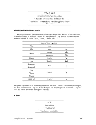 Complete Arabic Grammar 248
‫ﺍﺫﻫ‬ ‫ﻝﺒﻗ‬ ‫ﺕﻤ‬ ‫ﻲﻧﺘﻴﻠ‬ ‫ﺎﻴ‬
yaa laytanyi mitt(u) qabl(a) haathaa
= behold it is wished if me died before this
Translation: I wish I had died before this or I wish I were
dead now
Interrogative Pronouns (Nouns)
Yes/no questions are formed by means of interrogative particles. The rest of the words used
in interrogation are all pronouns – nouns in Arabic grammar. They are used to form questions
about such details as “what,” “who,” “when,” “where,” etc.
Nouns of Interrogation
What maa ‫ﺎﻣ‬
Who man ‫ﻥﻣ‬
When
mataa ‫ﻰﺘﻤ‬
‘ayyaan(a) ‫ﻥﺎﻳﺃ‬
Where ‘ayn(a) ‫ﻥﻴﺃ‬
How kayf(a) ‫ﻒﻴﻜ‬
Now many
kam ‫ﻡﻜ‬
Now much
How
‘annaa ‫ﻰﻧﺃ‬When
Where
Which (of) ‘ayy(u) ‫ﻱﺃ‬
Except for ‘ayy(u) ‫,ﻱﺃ‬ all of the interrogative nouns are “built” words – which means that they do
not show case inflection. They also do not change to suit different genders or numbers. They are
used in a similar way to the interrogative particles.
1. What
‫ﺍﺫﻫ‬ ‫ﺎﻣ‬
maa haathaa
= what this (is)?
Translation: what is this?
 