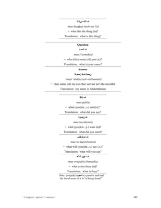 Complete Arabic Grammar 249
‫ﺀﻲﺷﻠﺍ‬ ‫ﺍﺫﻫ‬ ‫ﺎﻣ‬
maa haathaa (a)sh-say’(u)
= what this the thing (is)?
Translation: what is this thing?
Question
‫ﻚﻤﺴﺇ‬ ‫ﺎﻤ‬
maa (‘i)smuk(a)
= what (the) name (of) you (is)?
Translation: what is your name?
Answer
‫ﻦﻣﺤﺮﻠﺍ‬ ‫ﺪﺒﻋ‬ ‫ﻲﻤﺴﺇ‬
‘ismyi ‘abd(u) (a)r-raHmaan(i)
= (the) name (of) me (is) (the) servant (of) the merciful
Translation: my name is Abdurrahman
‫ﺖﻠﻗ‬ ‫ﺎﻣ‬
maa qult(a)
= what (you)(m., s.) said (is)?
Translation: what did you say?
‫ﻥﻴﺪﻴﺮﺘ‬ ‫ﺎﻣ‬
maa turyidyin(a)
= what (you)(m., p.) want (is)?
Translation: what did you want?
‫ﻥﻮﻠﻮﻘﺘﺴ‬ ‫ﺎﻣ‬
maa sa-taqwulwun(a)
= what will (you)(m., s.) say (is)?
Translation: what will you say?
‫ﻙﺎﻧﻫ‬ ‫ﺪﺠﻮﻴ‬ ‫ﺎﻣ‬
maa ywujad(u) hunaak(a)
= what exists there (is)?
Translation: what is there?
Note: ywujad(u) ‫ﺪﺠﻮﻴ‬ is a passive verb and
the literal sense of it is “is/being found.”
 