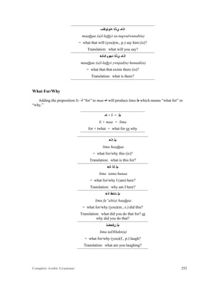 Complete Arabic Grammar 252
‫ﻪﻧﻮﻟﻮﻘﺘﺴ‬ ‫ﻱﺫﻠﺍ‬ ‫ﺍﺫﺎﻣ‬
maathaa (a)l-lathyi sa-taqwulwunah(u)
= what that will (you)(m., p.) say him (is)?
Translation: what will you say?
‫ﻚﺎﻧﻫ‬ ‫ﺪﺠﻮﻳ‬ ‫ﻱﺫﻠﺍ‬ ‫ﺍﺫﺎﻣ‬
maathaa (a)l-lathyi ywujad(u) hunaak(a)
= what that that exists there (is)?
Translation: what is there?
What For/Why
Adding the preposition li- -‫ﻠ‬ “for” to maa ‫ﺎﻤ‬ will produce lima ‫ﻢﻠ‬ which means “what for” or
“why.”
‫ﺎﻤ‬ + ‫ﻠ‬ = ‫ﻢﻠ‬
li + maa = lima
for + twhat = what for or why
‫ﺍﺫﻫ‬ ‫ﻢﻠ‬
lima haathaa
= what for/why this (is)?
Translation: what is this for?
‫ﺎﻧﻫ‬ ‫ﺎﻧﺃ‬ ‫ﻢﻠ‬
lima ‘anna hunaa
= what for/why I (am) here?
Translation: why am I here?
‫ﺍﺫﻫ‬ ‫ﺖﻟﻌﻓ‬ ‫ﻢﻠ‬
lima fa”alt(a) haathaa
= what for/why (you)(m., s.) did this?
Translation: what did you do that for? or
why did you do that?
‫ﻥﻜﺣﻀﺘ‬ ‫ﻢﻠ‬
lima taDHakn(a)
= what for/why (you)(f., p.) laugh?
Translation: what are you laughing?
 