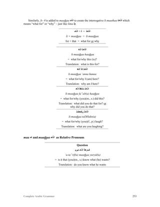 Complete Arabic Grammar 253
Similarly, li- -‫ﻟ‬ is added to maathaa ‫ﺍﺬﺎﻤ‬ to create the interrogative li-maathaa ‫ﺍﺬﺎﻤﻠ‬ which
means “what for” or “why” – just like lima ‫.ﻢﻠ‬
‫ﺍﺫﺎﻤ‬ + ‫ﻠ‬ = ‫ﺍﺫﺎﻣﻠ‬
li + maathaa = li-maathaa
for + that = what for or why
‫ﺍﺫﻫ‬ ‫ﺍﺫﺎﻣﻠ‬
li-maathaa haathaa
= what for/why this (is)?
Translation: what is this for?
‫ﺎﻧﻫ‬ ‫ﺎﻧﺃ‬ ‫ﺍﺫﺎﻣﻠ‬
li-maathaa ‘anna hunaa
= what for/why I (am) here?
Translation: why am I here?
‫ﺍﺫﻫ‬ ‫ﺖﻟﻌﻓ‬ ‫ﺍﺫﺎﻣﻠ‬
li-maathaa fa”alt(a) haathaa
= what for/why (you)(m., s.) did this?
Translation: what did you do that for? or
why did you do that?
‫ﻥﻜﺣﻀﺘ‬ ‫ﺍﺫﺎﻣﻠ‬
li-maathaa taDHakn(a)
= what for/why (you)(f., p.) laugh?
Translation: what are you laughing?
maa ‫ﺎﻣ‬ and maathaa ‫ﺍﺬﺎﻤ‬ as Relative Pronouns
Question
‫ﺪﻳﺭﻴ‬ ‫ﺍﺫﺎﻤ‬ ‫ﻒﺭﻌﺘﺃ‬
‘a-ta”rif(u) maathaa yuryid(u)
= is it that (you)(m., s.) know what (he) wants?
Translation: do you know what he wants
 