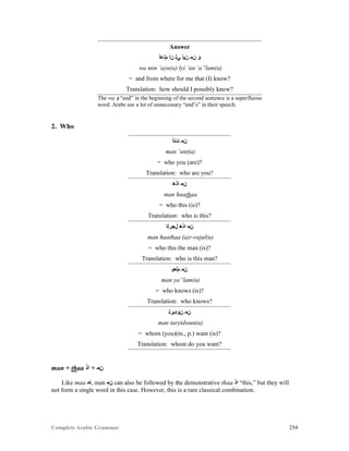 Complete Arabic Grammar 254
Answer
‫ﻢﻠﻋﺃ‬ ‫ﻦﺃ‬ ‫ﻲﻠ‬ ‫ﻦﻴﺃ‬ ‫ﻥﻤ‬ ‫ﻭ‬
wa min ‘ayn(a) lyi ‘an ‘a”lam(a)
= and from where for me that (I) know?
Translation: how should I possibly know?
The wa ‫ﻭ‬ “and” in the beginning of the second sentence is a superfluous
word. Arabs use a lot of unnecessary “and’s” in their speech.
2. Who
‫ﺖﻨﺃ‬ ‫ﻥﻤ‬
man ‘ant(a)
= who you (are)?
Translation: who are you?
‫ﺍﺬﻫ‬ ‫ﻥﻤ‬
man haathaa
= who this (is)?
Translation: who is this?
‫ﻝﺠﺭﻠﺍ‬ ‫ﺍﺬﻫ‬ ‫ﻥﻤ‬
man haathaa (a)r-rajul(u)
= who this the man (is)?
Translation: who is this man?
‫ﻢﻟﻌﻴ‬ ‫ﻥﻤ‬
man ya”lam(u)
= who knows (is)?
Translation: who knows?
‫ﻥﻮﺩﻴﺭﺘ‬ ‫ﻥﻤ‬
man turyidwun(a)
= whom (you)(m., p.) want (is)?
Translation: whom do you want?
man + thaa ‫ﺍﺫ‬ + ‫ﻥﻣ‬
Like maa ‫,ﺎﻣ‬ man ‫ﻥﻣ‬ can also be followed by the demonstrative thaa ‫ﺍﺫ‬ “this,” but they will
not form a single word in this case. However, this is a rare classical combination.
 