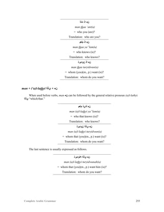 Complete Arabic Grammar 255
‫ﺖﻨﺃ‬ ‫ﺍﺫ‬ ‫ﻥﻤ‬
man thaa ‘ant(a)
= who you (are)?
Translation: who are you?
‫ﻢﻟﻌﻴ‬ ‫ﺍﺫ‬ ‫ﻥﻤ‬
man thaa ya”lam(u)
= who knows (is)?
Translation: who knows?
‫ﻥﻮﺩﻴﺭﺘ‬ ‫ﺍﺫ‬ ‫ﻥﻤ‬
man thaa turyidwun(a)
= whom (you)(m., p.) want (is)?
Translation: whom do you want?
man + (‘a)l-lathyi ‫ﻱﺫﻠﺍ‬ + ‫ﻥﻣ‬
When used before verbs, man ‫ﻥﻤ‬ can be followed by the general relative pronoun (a)l-lathyi
‫ﻱﺫﻠﺍ‬ “which/that.”
‫ﻢﻟﻌﻴ‬ ‫ﻠﺍﻱﺫ‬ ‫ﻥﻤ‬
man (a)l-lathyi ya”lam(u)
= who that knows (is)?
Translation: who knows?
‫ﻥﻮﺩﻴﺭﺘ‬ ‫ﻱﺫﻠﺍ‬ ‫ﻥﻤ‬
man (a)l-lathyi turyidwun(a)
= whom that (you)(m., p.) want (is)?
Translation: whom do you want?
The last sentence is usually expressed as follows.
‫ﻪﻧﻮﺩﻴﺭﺘ‬ ‫ﻱﺫﻠﺍ‬ ‫ﻥﻤ‬
man (a)l-lathyi turyidwunah(u)
= whom that (you)(m., p.) want him (is)?
Translation: whom do you want?
 