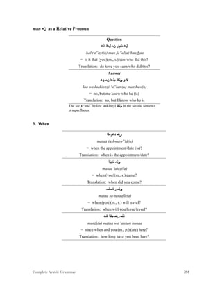 Complete Arabic Grammar 256
man ‫ﻥﻣ‬ as a Relative Pronoun
Question
‫ﺍﺫﻫ‬ ‫ﻞﻌﻓ‬ ‫ﻥﻤ‬ ‫ﺕﻴﺃﺭ‬ ‫ﻞﻫ‬
hal ra”ayt(a) man fa”al(a) haathaa
= is it that (you)(m., s.) saw who did this?
Translation: do have you seen who did this?
Answer
‫ﻮﻫ‬ ‫ﻦﻤ‬ ‫ﻡﻠﻋﺃ‬ ‫ﻲﻧﻜﻠ‬ ‫ﻮ‬ ‫ﻻ‬
laa wa laakinnyi ‘a”lam(u) man huw(a)
= no, but me know who he (is)
Translation: no, but I know who he is
The wa ‫ﻭ‬ “and” before laakinnyi ‫ﻲﻧﻜﻠ‬ in the second sentence
is superfluous.
3. When
‫ﺪﻋﻮﻣﻠﺍ‬ ‫ﻰﺘﻤ‬
mataa (a)l-maw”id(u)
= when the appointment/date (is)?
Translation: when is the appointment/date?
‫ﺖﻴﺘﺃ‬ ‫ﻰﺘﻤ‬
mataa ‘atayt(a)
= when (you)(m., s.) came?
Translation: when did you come?
‫ﺭﻓﺎﺴﺘﺴ‬ ‫ﻰﺘﻤ‬
mataa sa-tusaafir(a)
= when (you)(m., s.) will travel?
Translation: when will you leave/travel?
‫ﺎﻧﻫ‬ ‫ﻢﺘﻨﺃ‬ ‫ﻰﺘﻤ‬ ‫ﺫﻧﻤ‬
munth(u) mataa wa ‘antum hunaa
= since when and you (m., p.) (are) here?
Translation: how long have you been here?
 