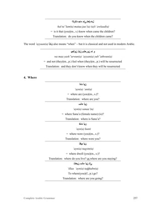 Complete Arabic Grammar 257
‫ﺪﻻﻮﻻﺍ‬ ‫ﺀﺎﺟ‬ ‫ﻰﺘﻤ‬ ‫ﻢﻠﻌﺘ‬ ‫ﻞﻫ‬
hal ta”lam(u) mataa jaa’(a) (a)l-‘awlaad(u)
= is it that (you)(m., s.) know when came the children?
Translation: do you know when the children came?
The word ‘ayyaan(a) ‫ﻦﺎﻴﺃ‬ also means “when” – but it is classical and not used in modern Arabic.
‫ﻦﻮﺜﻌﺒﻴ‬ ‫ﻦﺎﻴﺃ‬ ‫ﻥﻮﺭﻌﺸﻴ‬ ‫ﺎﻤ‬ ‫ﻮ‬
wa maa yash”urwun(a) ‘ayyan(a) yub”athwun(a)
= and not (they)(m., p.) feel when (they)(m., p.) will be resurrected
Translation: and they don’t know when they will be resurrected
4. Where
‫ﺖﻧﺃ‬ ‫ﻦﻴﺃ‬
‘ayn(a) ‘ant(a)
= where are (you)(m., s.)?
Translation: where are you?
‫ﺀﺎﻧﺴ‬ ‫ﻦﻴﺃ‬
‘ayn(a) sanaa’(u)
= where Sana’a (female name) (is)?
Translation: where is Sana’a?
‫ﺖﻧﻜ‬ ‫ﻦﻴﺃ‬
‘ayn(a) kunti
= where were (you)(m., s.)?
Translation: where were you?
‫ﻢﻴﻘﺘ‬ ‫ﻦﻴﺃ‬
‘ayn(a) tuqyim(u)
= where dwell (you)(m., s.)?
Translation: where do you live? or where are you staying?
‫ﻦﺒﻫﺫﺘ‬ ‫ﺀﺎﻧﺴ‬ ‫ﻦﻴﺃ‬ ‫ﻰﻠﺇ‬
‘illaa ‘ayn(a) tathhabn(a)
To where(you)(f., p.) go?
Translation: where are you going?
 