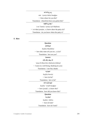 Complete Arabic Grammar 258
‫ﺍﺫﻫ‬ ‫ﻚﻟ‬ ‫ﻦﻴﺃ‬ ‫ﻦﻤ‬
min ‘ayn(a) lak(a) haathaa
= from where for you this?
Translation: wherefrom have you gotten this?
‫ﺔﻠﻔﺣﻠﺍ‬ ‫ﻦﻴﺃ‬ ‫ﻡﻠﻌﺘ‬ ‫ﺃ‬
‘a-ta”lam(u) ‘ayn(a) (a)l-Hafla(tu)
= is it that (you)(m., s.) know ehere the party (is)?
Translation: do you know where the party is?
5. How
Question
‫ﻚﻠﺎﺤ‬ ‫ﻒﻴﻜ‬
kayf(a) Haaluk(a)
= how (the) state (of) you (m., s.) (is)?
Translation: how are you?
Answer
(‫)ﻚﻟ‬ ‫ﺍﺮﻛﺸ‬ ‫ﺭﻴﺨﺒ‬ ‫ﺎﻧﺃ‬
‘anaa bi-khayr(in) shukra(n) [lak(a)]
= I (am) in a well-being, thanking (to you)
Translation: I am fine, thanks
‫ﻮﻫ‬ ‫ﻒﻴﻜ‬
kayf(a) huw(a)
= how (is) he?
Translation: how is he?
‫ﺍﺫﻫ‬ ‫ﺕﻓﺮﻋ‬ ‫ﻒﻴﻜ‬
kayf(a) “arafti haathaa
= how (you)(f., s.) knew this?
Translation: how did you know this?
Question
‫ﻮﺪﺑﺃ‬ ‫ﻒﻴﻜ‬
kayf(a) ‘abdwu
= how (I) look?
Translation: how do I look?
 