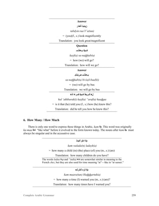 Complete Arabic Grammar 259
Answer
‫ﺔﻌﺌﺍﺭ‬ ‫ﻥﻴﺪﺒﺘ‬
tabdyin raa’I”a(tan)
= (you)(f., s.) look magnificently
Translation: you look great/magnificent
Question
‫ﺐﻫﺫﻧﺴ‬ ‫ﻒﻴﻜ‬
kayf(a) sa-nathhab(u)
= how (we) will go?
Translation: how will we go?
Answer
‫ﺺﺎﺑﻠﺎﺒ‬ ‫ﺐﻫﺫﻧﺴ‬
sa-nathhab(u) bi-(a)l-baaS(i)
= (we) will go by bus
Translation: we will go by bus
‫ﺍﺫﻫ‬ ‫ﻒﺮﻋ‬ ‫ﻒﻴﻜ‬ ‫ﻚﺭﺒﺧﺃ‬ ‫ﻞﻫ‬
hal ‘akhbarak(i) kayf(a) “araf(a) haathaa
= is it that (he) told you (f., s.) how (he) knew this?
Translation: did he tell you how he knew this?
6. How Many / How Much
There is only one word to express these things in Arabic, kam ‫.ﻢﻜ‬ This word was originally
ka-maa ‫ﺎﻣﻜ‬ “like what” before it evolved to the form known today. The nouns after kam ‫ﻢﻜ‬ must
always be singular and in the accusative case.
‫ﻚﻳﺪﻠ‬ ‫ﺍﺩﻠﻮ‬ ‫ﻢﻛ‬
kam walada(n) ladayk(a)
= how many a child (in) (the) place (of) you (m., s.) (are)
Translation: how many children do you have?
The words ladaa ‫ﻯﺪﻠ‬ and “ind(a) ‫ﺪﻧﻋ‬ are somewhat similar in meaning to the
French chez, but they are also used for time meaning “at”—like in “at sunset.”
‫ﻚﺘﺭﺫﺤ‬ ‫ﺓﺮﻣ‬ ‫ﻢﻛ‬
kam maara(tan) Haththartuk(a)
= how many a time (I) warned you (m., s.) (are)?
Translation: how many times have I warned you?
 