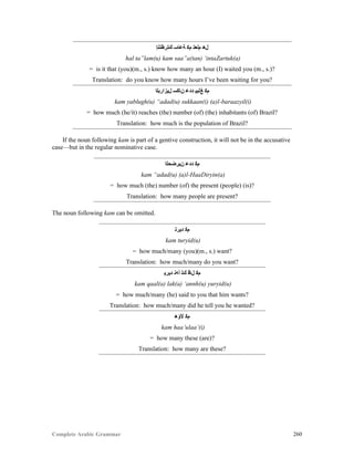 Complete Arabic Grammar 260
‫ﻚﺘﺭﻇﺘﻧﺇ‬ ‫ﺔﻋﺎﺴ‬ ‫ﻡﻛ‬ ‫ﻡﻠﻌﺘ‬ ‫ﻞﻫ‬
hal ta”lam(u) kam saa”a(tan) ‘intaZartuk(a)
= is it that (you)(m., s.) know how many an hour (I) waited you (m., s.)?
Translation: do you know how many hours I’ve been waiting for you?
‫ﻝﻴﺯﺍﺭﺑﻠﺍ‬ ‫ﻦﺎﻜﺴ‬ ‫ﺪﺪﻋ‬ ‫ﻎﻠﺑﻴ‬ ‫ﻡﻜ‬
kam yablugh(u) “adad(u) sukkaan(i) (a)l-baraazyil(i)
= how much (he/it) reaches (the) number (of) (the) inhabitants (of) Brazil?
Translation: how much is the population of Brazil?
If the noun following kam is part of a gentive construction, it will not be in the accusative
case—but in the regular nominative case.
‫ﻥﻴﺭﻀﺣﻠﺍ‬ ‫ﺪﺪﻋ‬ ‫ﻡﻜ‬
kam “adad(u) (a)l-HaaDiryin(a)
= how much (the) number (of) the present (people) (is)?
Translation: how many people are present?
The noun following kam can be omitted.
‫ﺪﻳﺭﺘ‬ ‫ﻡﻜ‬
kam turyid(u)
= how much/many (you)(m., s.) want?
Translation: how much/many do you want?
‫ﺪﻳﺭﻳ‬ ‫ﺃﻪﻧ‬ ‫ﻚﻠ‬ ‫ﻞﺎﻗ‬ ‫ﻡﻜ‬
kam qaal(a) lak(a) ‘annh(u) yuryid(u)
= how much/many (he) said to you that him wants?
Translation: how much/many did he tell you he wanted?
‫ﻷﺅﻫ‬ ‫ﻡﻜ‬
kam haa’ulaa’(i)
= how many these (are)?
Translation: how many are these?
 